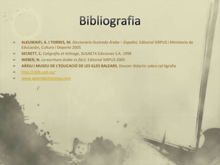 ALKUWAIFI, A. I TORRES, M. Diccionario ilustrado Árabe – Español, Editorial SIRPUS i Ministerio de
Educación, Cultura i Deporte 2005
SECRETT, C. Caligrafia et lettrage, SUSAETA Ediciones S.A. 1998
WEBER, N. La escritura árabe es fácil, Editorial SIRPUS 2005
ARXIU I MUSEU DE L’EDUCACIÓ DE LES ILLES BALEARS, Dossier didàctic sobre cal·ligrafia
http://cbib.caib.es/
www.aprendechinohoy.com
 