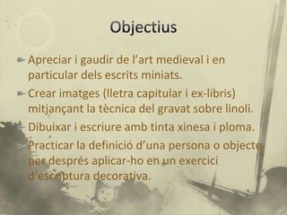 Apreciar i gaudir de l’art medieval i en
particular dels escrits miniats.
Crear imatges (lletra capitular i ex-libris)
mitjançant la tècnica del gravat sobre linoli.
Dibuixar i escriure amb tinta xinesa i ploma.
Practicar la definició d’una persona o objecte
per després aplicar-ho en un exercici
d’escriptura decorativa.
 
