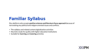 Familiar Syllabus
Our platform only accepts positive sciences and literature focus approach because of
not evoking any political and religion oriented issues and conﬂicts.
!
• The syllabus and related content digitalization activities
• Heuristic study for quality with higher education institutions
• Suitable for learning and tutoring activities
 