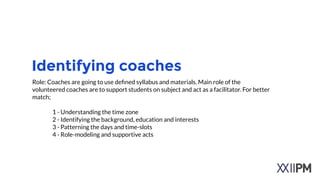 Identifying educator
Role: Educator are going to use deﬁned syllabus and materials in the platform. Main role
of the these people are;
!
• to support refugee children on education subjects
• to facilitate education
• to check process
• instant answering if there are any questions.
!
!
 