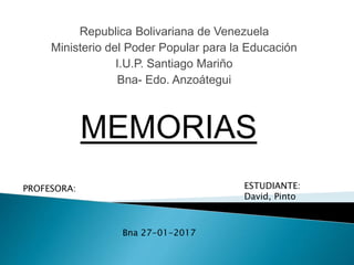 Republica Bolivariana de Venezuela
Ministerio del Poder Popular para la Educación
I.U.P. Santiago Mariño
Bna- Edo. Anzoátegui
MEMORIAS
PROFESORA: ESTUDIANTE:
David, Pinto
C.I:26.632.455
Bna 27-01-2017
 