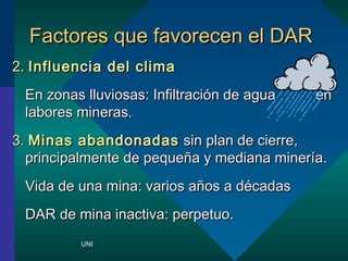 FFaaccttoorreess qquuee ffaavvoorreecceenn eell DDAARR 
22.. IInnfflluueenncciiaa ddeell cclliimmaa 
EEnn zzoonnaass lllluuvviioossaass:: IInnffiillttrraacciinn ddee aagguuaa eenn 
llaabboorreess mmiinneerraass.. 
33.. MMiinnaass aabbaannddoonnaaddaass ssiinn ppllaann ddee cciieerrrree,, 
pprriinncciippaallmmeennttee ddee ppeeqquuee??aa yy mmeeddiiaannaa mmiinneerraa.. 
VViiddaa ddee uunnaa mmiinnaa:: vvaarriiooss aa??ooss aa ddccaaddaass 
DDAARR ddee mmiinnaa iinnaaccttiivvaa:: ppeerrppeettuuoo.. 
UNI 
 