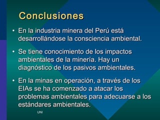 CCoonncclluussiioonneess 
? EEnn llaa iinndduussttrriiaa mmiinneerraa ddeell PPeerr eesstt 
ddeessaarrrroollllnnddoossee llaa ccoonnsscciieenncciiaa aammbbiieennttaall.. 
? SSee ttiieennee ccoonnoocciimmiieennttoo ddee llooss iimmppaaccttooss 
aammbbiieennttaalleess ddee llaa mmiinneerraa.. HHaayy uunn 
ddiiaaggnnssttiiccoo ddee llooss ppaassiivvooss aammbbiieennttaalleess.. 
? EEnn llaa mmiinnaass eenn ooppeerraacciinn,, aa ttrraavvss ddee llooss 
EEIIAAss ssee hhaa ccoommeennzzaaddoo aa aattaaccaarr llooss 
pprroobblleemmaass aammbbiieennttaalleess ppaarraa aaddeeccuuaarrssee aa llooss 
eessttnnddaarreess aammbbiieennttaalleess.. 
UNI 
 