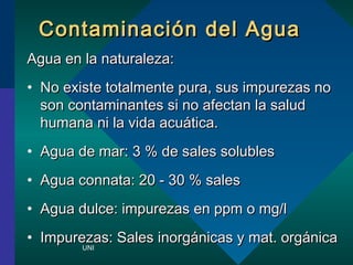 Contaminacin ddeell AAgguuaa 
AAgguuaa eenn llaa nnaattuurraalleezzaa:: 
? NNoo eexxiissttee ttoottaallmmeennttee ppuurraa,, ssuuss iimmppuurreezzaass nnoo 
ssoonn ccoonnttaammiinnaanntteess ssii nnoo aaffeeccttaann llaa ssaalluudd 
hhuummaannaa nnii llaa vviiddaa aaccuuttiiccaa.. 
? AAgguuaa ddee mmaarr:: 33 %% ddee ssaalleess ssoolluubblleess 
? AAgguuaa ccoonnnnaattaa:: 2200 -- 3300 %% ssaalleess 
? AAgguuaa dduullccee:: iimmppuurreezzaass eenn ppppmm oo mmgg//ll 
? IImmppuurreezzaass:: SSaalleess iinnoorrggnniiccaass yy mmaatt.. oorrggnniiccaa 
UNI 
 