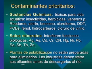 CCoonnttaammiinnaanntteess pprriioorriittaarriiooss:: 
? SSuussttaanncciiaass QQuummiiccaass:: ttxxiiccaass ppaarraa vviiddaa 
aaccuuttiiccaa:: iinnsseeccttiicciiddaass,, hheerrbbiicciiddaass,, vveenneennooss pp.. 
RRooeeddoorreess,, aallddrrnn,, bbeenncceennoo,, cclloorrooffoorrmmoo,, DDDDTT,, 
PPCCBBss,, ffeennooll,, hhiiddrrooccaarrbbuurrooss,, cclloorruurroo ddee vviinniilloo.. 
? SSaalleess mmiinneerraalleess:: IInntteerrffiieerreenn ffuunncciioonneess 
bbiioollggiiccaass:: AAgg,, AAss,, CCdd,, CCrr,, CCNN,, HHgg,, NNii,, PPbb,, 
SSee,, SSbb,, TThh,, ZZnn.. 
? PPllaannttaass ddee ppoottaabbiilliizzaacciinn nnoo eessttnn pprreeppaarraaddaass 
ppaarraa eelliimmiinnaarrllooss.. LLaass iinndduussttrriiaass ddeebbeenn ttrraattaarr 
ssuuss eefflluueenntteess aanntteess ddee ddeessccaarrggaarrllooss aall rroo.. 
UNI 
 