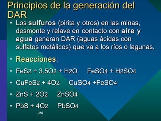 PPrriinncciippiiooss ddee llaa ggeenneerraacciinn ddeell 
DDAARR 
? LLooss ssuullffuurrooss ((ppiirriittaa yy oottrrooss)) eenn llaass mmiinnaass,, 
ddeessmmoonnttee yy rreellaavvee eenn ccoonnttaaccttoo ccoonn aaiirree yy 
aagguuaa ggeenneerraann DDAARR ((aagguuaass cciiddaass ccoonn 
ssuullffaattooss mmeettlliiccooss)) qquuee vvaa aa llooss rrooss oo llaagguunnaass.. 
? RReeaacccciioonneess:: 
? FFeeSS22 ++ 33..55OO22 ++ HH22OO  FFeeSSOO44 ++ HH22SSOO44 
? CCuuFFeeSS22 ++ 44OO22  CCuuSSOO44 ++FFeeSSOO44 
? ZZnnSS ++ 22OO22  ZZnnSSOO44 
? PPbbSS ++ 44OO22  PPbbSSOO44 
UNI 
 