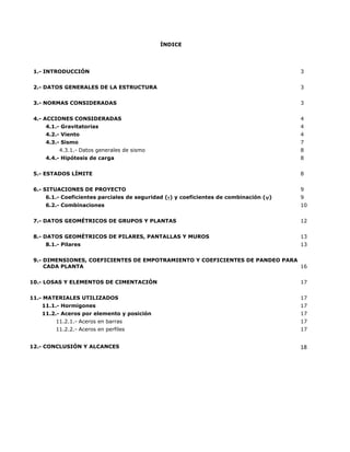 ÍNDICE
1.- INTRODUCCIÓN 3
2.- DATOS GENERALES DE LA ESTRUCTURA 3
3.- NORMAS CONSIDERADAS 3
4.- ACCIONES CONSIDERADAS 4
4.1.- Gravitatorias 4
4.2.- Viento 4
4.3.- Sismo 7
4.3.1.- Datos generales de sismo 8
4.4.- Hipótesis de carga 8
5.- ESTADOS LÍMITE 8
6.- SITUACIONES DE PROYECTO 9
6.1.- Coeficientes parciales de seguridad (γ) y coeficientes de combinación (ψ) 9
6.2.- Combinaciones 10
7.- DATOS GEOMÉTRICOS DE GRUPOS Y PLANTAS 12
8.- DATOS GEOMÉTRICOS DE PILARES, PANTALLAS Y MUROS 13
8.1.- Pilares 13
9.- DIMENSIONES, COEFICIENTES DE EMPOTRAMIENTO Y COEFICIENTES DE PANDEO PARA
CADA PLANTA 16
10.- LOSAS Y ELEMENTOS DE CIMENTACIÓN 17
11.- MATERIALES UTILIZADOS 17
11.1.- Hormigones 17
11.2.- Aceros por elemento y posición 17
11.2.1.- Aceros en barras 17
11.2.2.- Aceros en perfiles 17
12.- CONCLUSIÓN Y ALCANCES 18
 