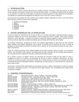 1.- INTRODUCCIÓN
Se ha solicitado realizar el diseño estructural de complejo industrial, destinado a patio de residuos, en faena
minera ubicada en la periferia noreste de la comuna de Sierra Gorda. La categoría de edificaciones se clasifica
en uso general I. El suelo es de tipo árido con presencia de piedra granular en altos grados de compacidad y
roca blanda con velocidad de propagación de ondas de corte in-situ Vs no mayor a 500 m/s.
Las estructuras proyectadas son seis módulos sobre zapatas aisladas, elaborados en acero y que para efectos
de la memoria y planos se tratan de los siguientes:
1. GALPÓN DE RESIDUOS
2. JAULA
3. BODEGA
4. SALA DE CAMBIO
5. OFICINA
6. CASETA
2.- DATOS GENERALES DE LA ESTRUCTURA
La obra en todos sus volúmenes es de un piso de altura, sin niveles intermedios. Está estructurada en base a
carpintería metálica en sus muros perimetrales y marcos rígidos de acero en galpón. Todas según estándar
vigente en norma aplicable. El volumen principal es el patio de residuos, galpón en base a pórticos de acero
que es servido por pequeñas unidades secundarias para el trabajo administrativo del complejo.
Las unidades secundarias, igualmente en acero, son módulos desarrollados en estructuras de tipo container
según estándar ISO vigente. Rigidizadas con la adición de perfiles para la apertura de vanos. La jaula de
bodegaje es desarrollada únicamente en perfiles para el soporte de las estructuras terciarias de tipo malla –
según arquitectura-.
Todas las unidades descansan sobre zapatas aisladas de hormigón armado y pilares de acero -con vinculación
exterior- que acometen a estos apoyos. Los pilares bajo las losas ventiladas -de las unidades administrativas-
son columnas de acero rellenas de hormigón o pilotes de hormigón armado.
En su interior la jaula y el galpón cuentan con pavimento de hormigón armado de tipo radier en pisos, y
envigados de acero en el remate. Los ambientes de servicio en base a containers intervenidos -en obra-
cuentan con el panel de suelos y techumbre propios de la unidad, del que se calcula sus envigados adicionales
y preexistentes para el desempeño dinámico, considerando el propio panel y sus terminaciones de arquitectura
como carga muerta.
Techumbre y cubierta están conformadas por estructuras de acero y madera. Para efectos de cálculo los planos
de paneles y reticulados de techo –con excepción de las vigas maestras- son considerados como carga muerta
en todas las unidades.
3.- NORMAS CONSIDERADAS
NCh427 Estructuras de acero - diseño y cálculo - laminados metálicos.
NCh430 Of2008 Hormigón armado - Requisitos de diseño y cálculo. INN, Chile.
NCh431 Of1977 Construcción – Sobrecargas de nieve. INN, Chile.
NCh432 Of1971 Cálculo de la acción del viento sobre las construcciones. INN, Chile.
NCh433 Of1996 Diseño sísmico de edificios. INN, Chile. NCh433 Of1996 modificada en 2009.
Decreto N°61, 2011.
NCh1198 Of2006 Madera – Construcciones en madera – Cálculo. INN, Chile.
NCh1537 Of2009 Diseño estructural de edificios – Cargas permanentes y sobrecargas de Uso. INN, Chile.
NCh1928 Of1993 Albañilería Armada – Requisitos para el diseño y cálculo. INN, Chile. NCh1928
Of1993 modificada en 2003.
NCh3171 Of2010 Diseño estructural – Disposiciones generales y combinaciones de carga. INN, Chile.
ACI 318-08 Building Code Requirements for Structural Concrete and Commentary.
AISC 2005 Specification for structural steel buildings. American Institute of Steel Construction.
Página 3
 