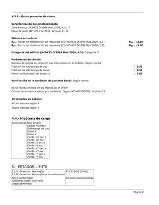 4.3.1.- Datos generales de sismo
Caracterización del emplazamiento
Zona sísmica (NCh433.Of1996 Mod.2009, 4.1): 2
Clase de suelo (Dº nº61 de 2011, Artículo 6): B
Sistema estructural
R0X: Factor de modificación de respuesta (X) (NCh433.Of1996 Mod.2009, 5.7) R0X : 11.00
R0Y: Factor de modificación de respuesta (Y) (NCh433.Of1996 Mod.2009, 5.7) R0Y : 11.00
Categoría del edificio (NCh433.Of1996 Mod.2009, 4.3): Categoría II
Parámetros de cálculo
Número de modos de vibración que intervienen en el análisis: Según norma
Fracción de sobrecarga de uso : 0.50
Fracción de sobrecarga de nieve : 0.50
Factor multiplicador del espectro : 1.00
Verificación de la condición de cortante basal: Según norma
No se realiza análisis de los efectos de 2º orden
Criterio de armado a aplicar por ductilidad: Según NCh430.Of2008, Capítulo 21
Direcciones de análisis
Acción sísmica según X
Acción sísmica según Y
4.4.- Hipótesis de carga
Automáticas Peso propio
Cargas muertas
Sobrecarga de uso
Sismo X
Sismo Y
Viento +X exc.+
Viento +X exc.-
Viento -X exc.+
Viento -X exc.-
Viento +Y exc.+
Viento +Y exc.-
Viento -Y exc.+
Viento -Y exc.-
5.- ESTADOS LÍMITE
E.L.U. de rotura. Hormigón
E.L.U. de rotura. Hormigón en cimentaciones
ACI 318-99 (Chile)
Acero conformado
Tensiones sobre el terreno
Desplazamientos
Acciones características
Página 8
 
