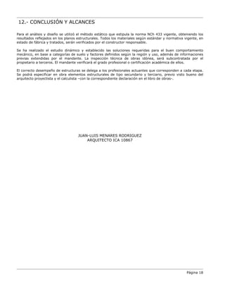 12.- CONCLUSIÓN Y ALCANCES
Para el análisis y diseño se utilizó el método estático que estipula la norma NCh 433 vigente, obteniendo los
resultados reflejados en los planos estructurales. Todos los materiales según estándar y normativa vigente, en
estado de fábrica y tratados, serán verificados por el constructor responsable.
Se ha realizado el estudio dinámico y establecido las soluciones requeridas para el buen comportamiento
mecánico, en base a categorías de suelo y factores definidos según la región y uso, además de informaciones
previas extendidas por el mandante. La inspección técnica de obras idónea, será subcontratada por el
propietario a terceros. El mandante verificará el grado profesional o certificación académica de ellos.
El correcto desempeño de estructuras se delega a los profesionales actuantes que corresponden a cada etapa.
Se podrá especificar en obra elementos estructurales de tipo secundario y terciario, previo visto bueno del
arquitecto proyectista y el calculista –con la correspondiente declaración en el libro de obras-.
JUAN-LUIS MENARES RODRIGUEZ
ARQUITECTO ICA 10867
Página 18
 