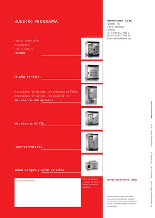 NUESTRO PROGRAMA                                                                                              Memmert GmbH + Co. KG
                                                                                                              Apartado 1720
                                                                                                              D-91107 Schwabach
                                                                                                              Alemania
                                                                                                              Tel.: +49 (0) 9122 / 925-0
                                                                                                              Fax: +49 (0) 9122 / 145 85
                                                                                                              E-mail: sales@memmert.com
Estufas universales
Incubadores
E s t e r i l i z a d o ra s
Estufas




Estufas de vacío




I n c u b a d o r e s r e f r i g e ra d o s c o n e l e m e n t o d e Pe l t i e r
I n c u b a d o r e s r e f r i g e ra d o s c o n g r u p o d e f r í o
Incubadores refrigerados




                                                                                                                                                               pwr communication
Incubadores de CO 2




                                                                                                                                                               © by Memmert GmbH + Co. KG
Cámaras humedas
                                                                                                                                                               No. de pedido de este folleto D10202 · Impreso en la RFA · W/O 0506 s 4.0




Baños de agua y baños de aceite


                                                                                      Con mucho gusto le      www.memmert.com
  Su distribuidor Memmert
                                                                                      enviamos si lo desea
                                                                                      folletos del producto
                                                                                      detallados.



                                                                                                              Las ilustraciones incluidas en este folleto
                                                                                                              comprenden algunos accesorios especiales.
                                                                                                              Se reserva el derecho a realizar modiﬁcaciones
                                                                                                              tecnicas. Las medidas indicadas únicamente
                                                                                                              son orientativas.
 