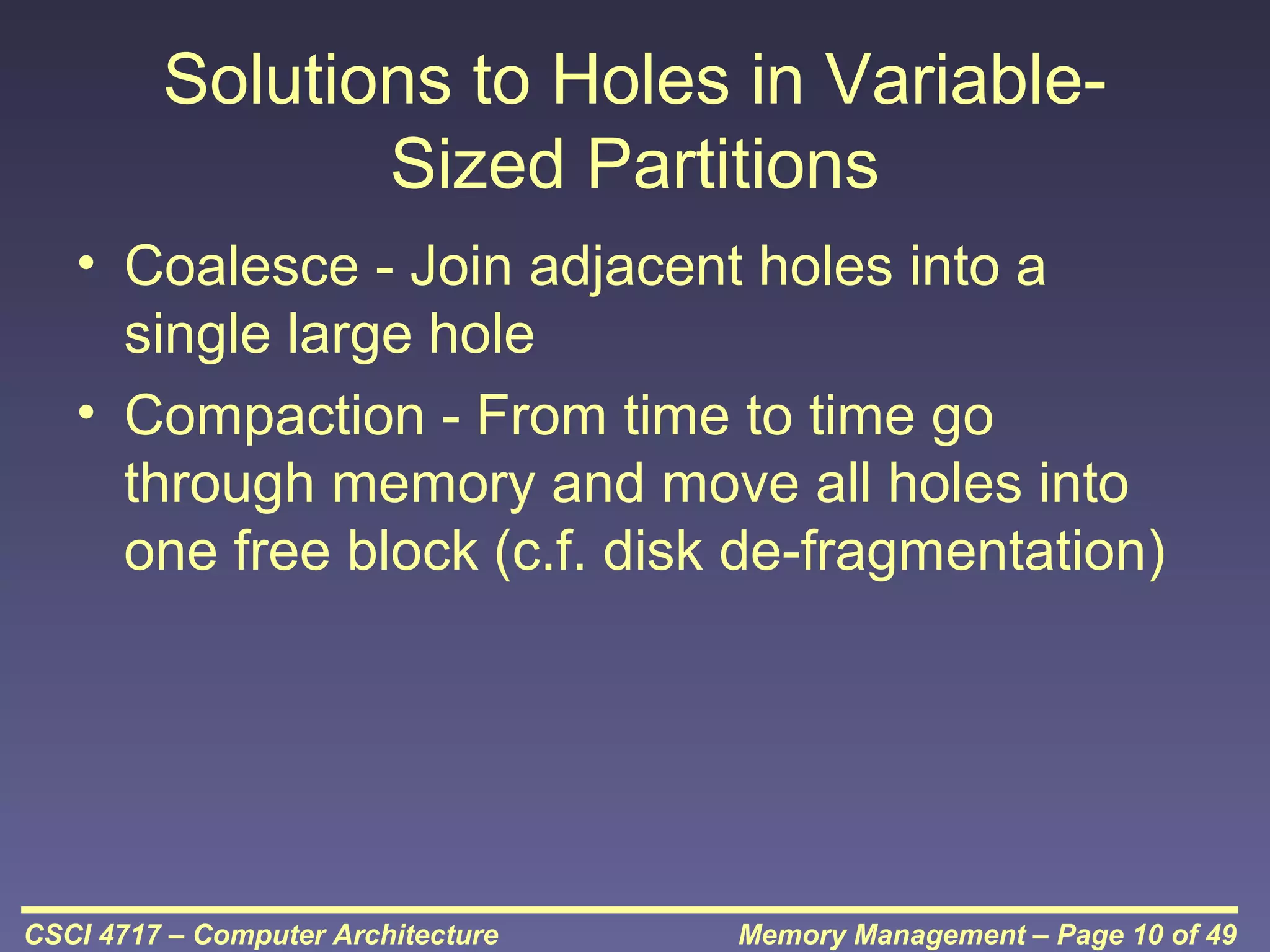 Solutions to Holes in VariableSized Partitions
• Coalesce - Join adjacent holes into a
single large hole
• Compaction - From time to time go
through memory and move all holes into
one free block (c.f. disk de-fragmentation)

CSCI 4717 – Computer Architecture

Memory Management – Page 10 of 49

 