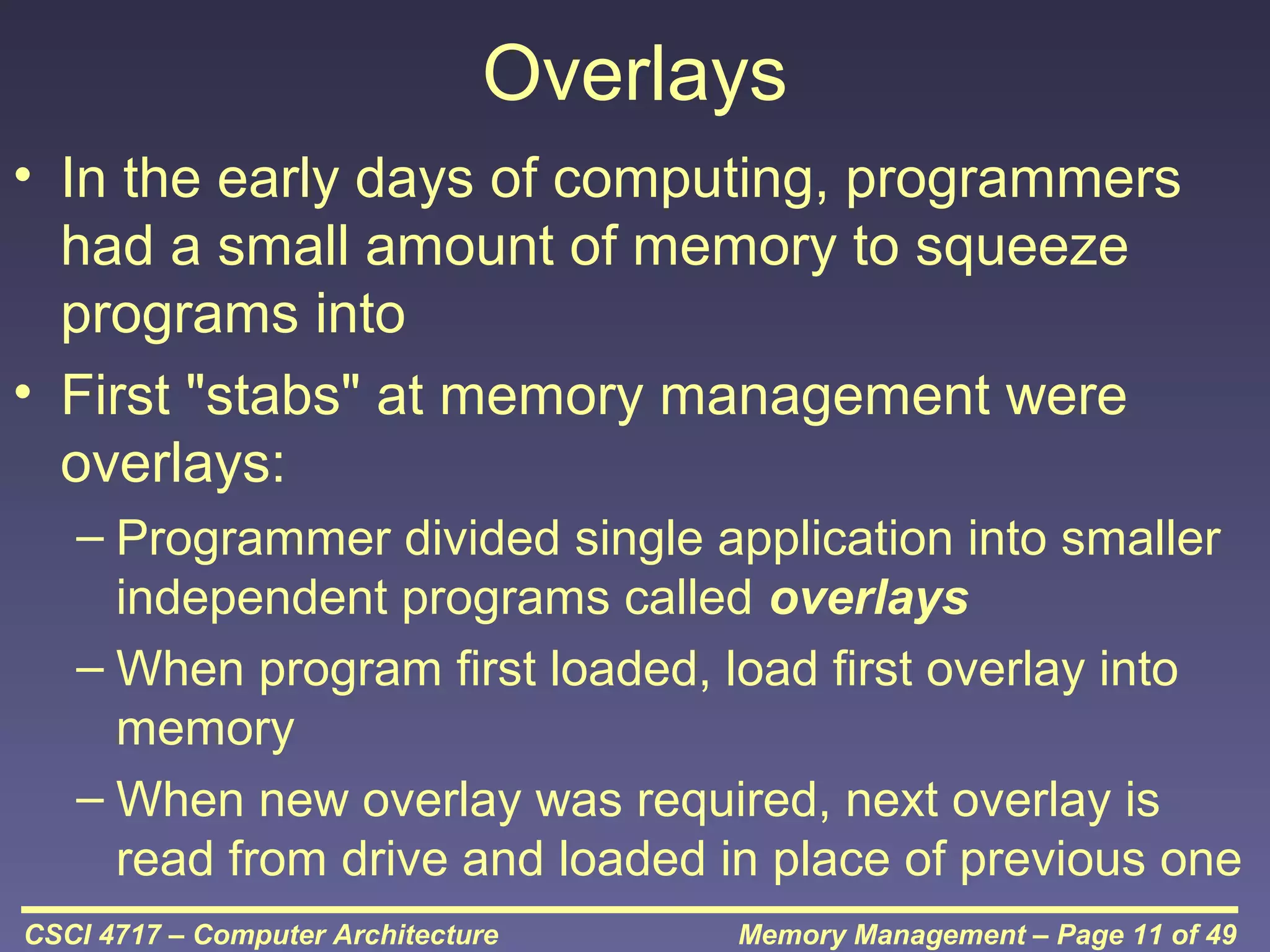 Overlays
• In the early days of computing, programmers
had a small amount of memory to squeeze
programs into
• First "stabs" at memory management were
overlays:
– Programmer divided single application into smaller
independent programs called overlays
– When program first loaded, load first overlay into
memory
– When new overlay was required, next overlay is
read from drive and loaded in place of previous one
CSCI 4717 – Computer Architecture

Memory Management – Page 11 of 49

 