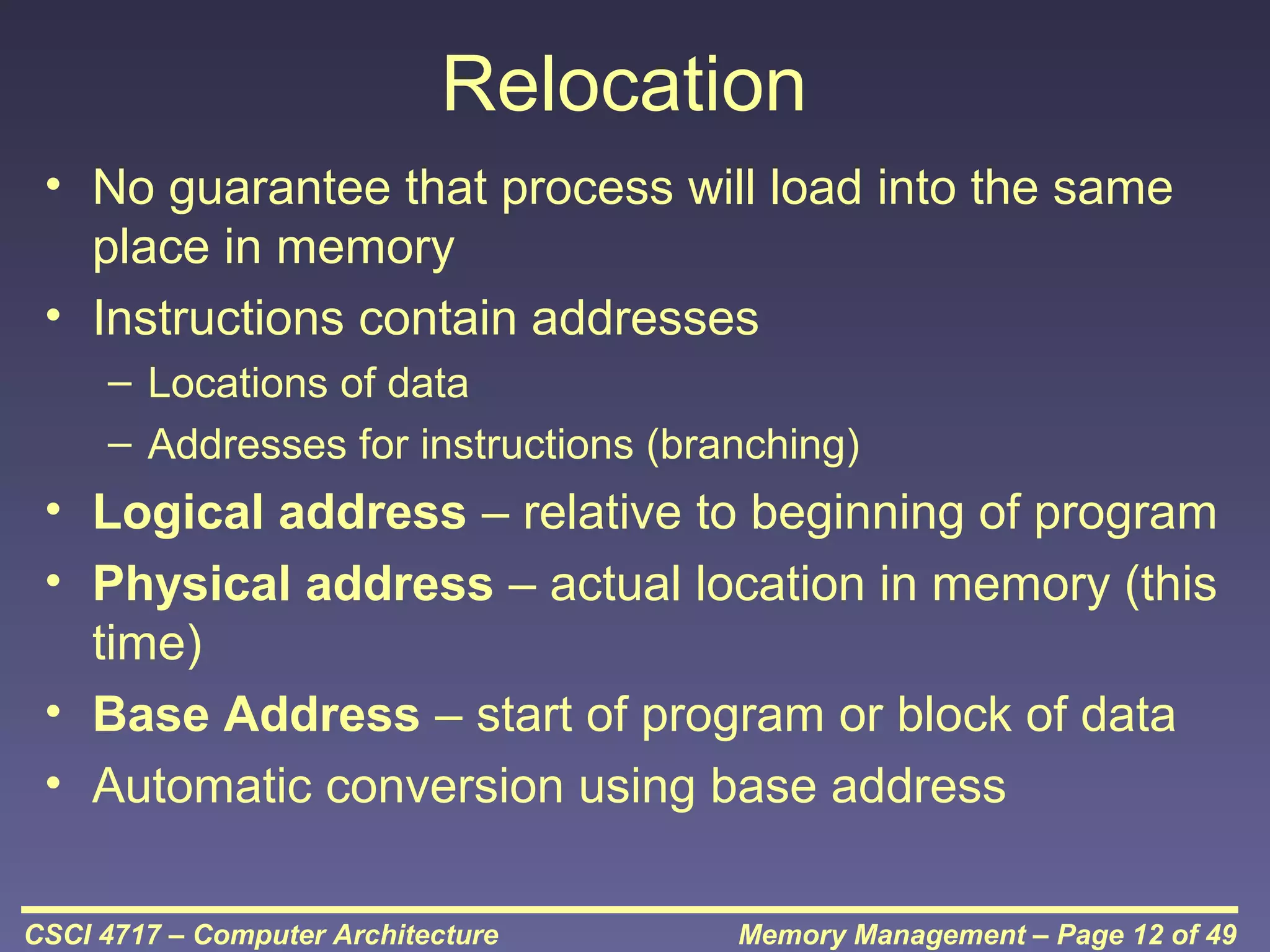 Relocation
• No guarantee that process will load into the same
place in memory
• Instructions contain addresses
– Locations of data
– Addresses for instructions (branching)

• Logical address – relative to beginning of program
• Physical address – actual location in memory (this
time)
• Base Address – start of program or block of data
• Automatic conversion using base address
CSCI 4717 – Computer Architecture

Memory Management – Page 12 of 49

 