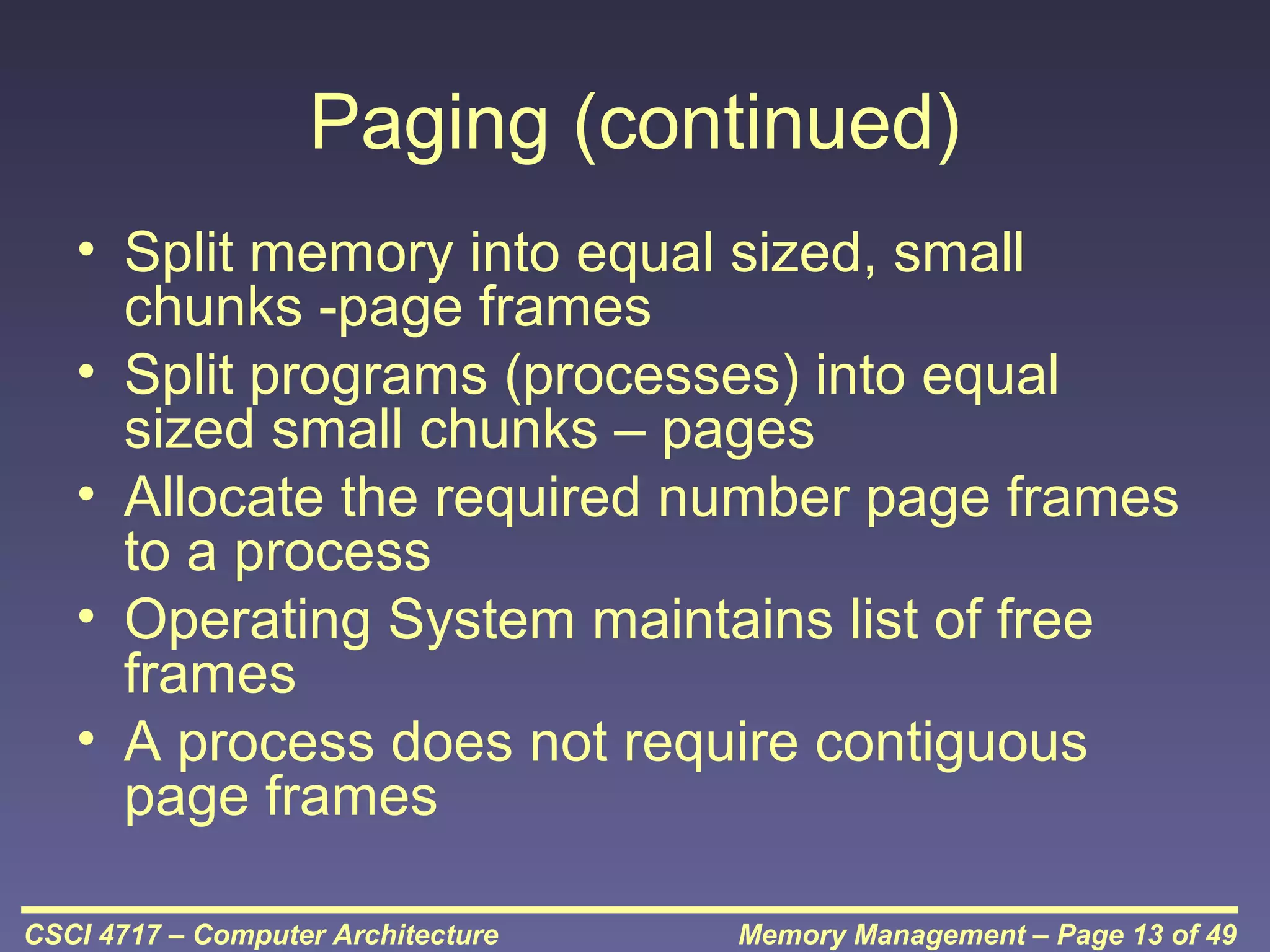 Paging (continued)
• Split memory into equal sized, small
chunks -page frames
• Split programs (processes) into equal
sized small chunks – pages
• Allocate the required number page frames
to a process
• Operating System maintains list of free
frames
• A process does not require contiguous
page frames
CSCI 4717 – Computer Architecture

Memory Management – Page 13 of 49

 