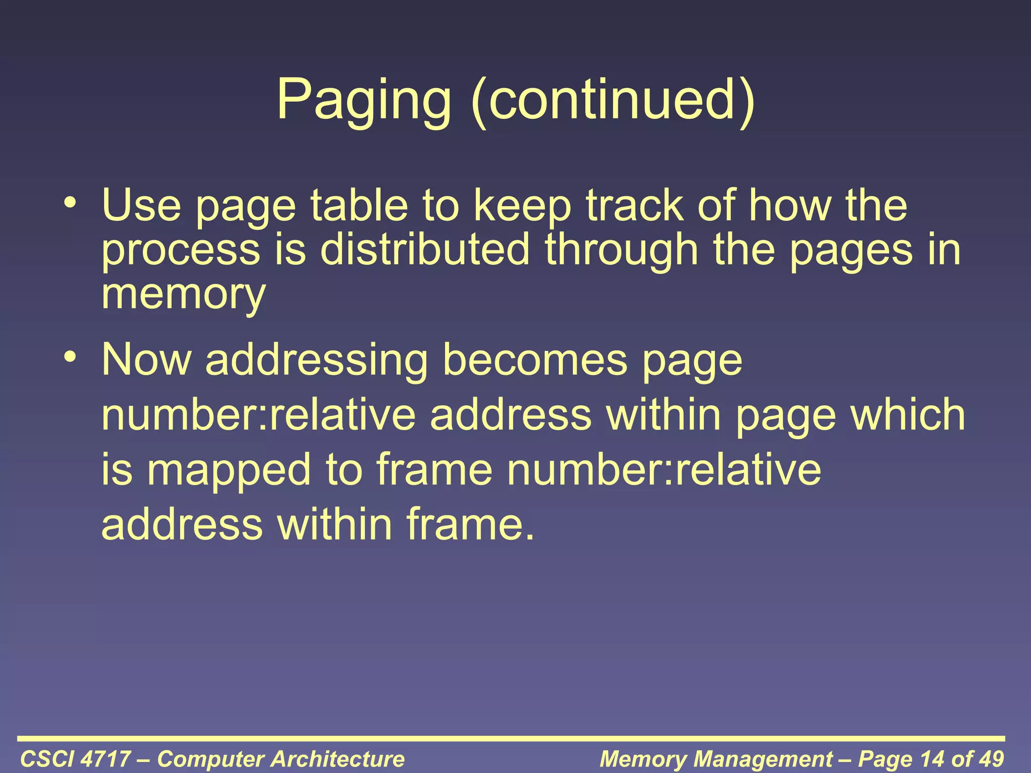 Paging (continued)
• Use page table to keep track of how the
process is distributed through the pages in
memory
• Now addressing becomes page
number:relative address within page which
is mapped to frame number:relative
address within frame.

CSCI 4717 – Computer Architecture

Memory Management – Page 14 of 49

 