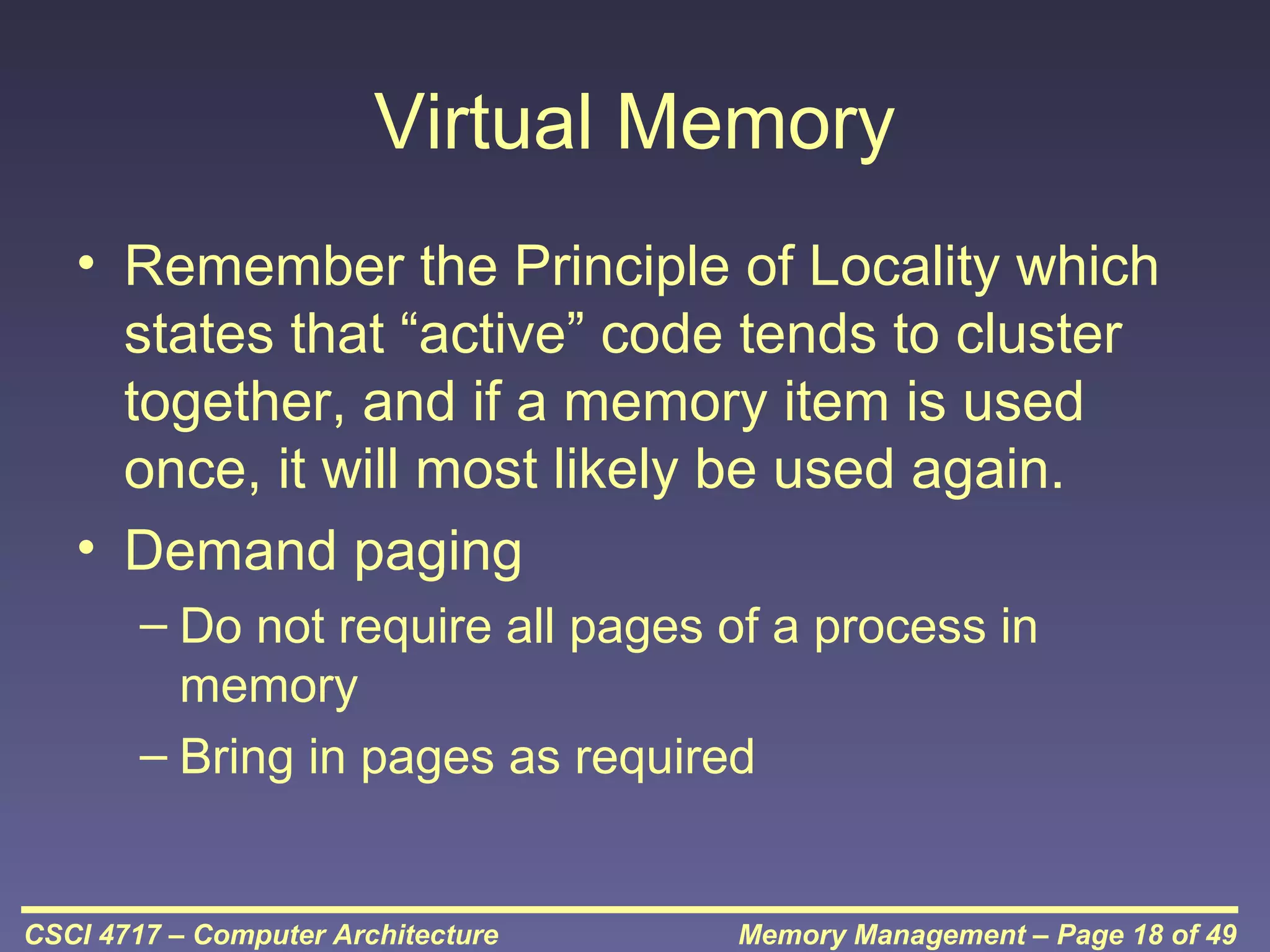 Virtual Memory
• Remember the Principle of Locality which
states that “active” code tends to cluster
together, and if a memory item is used
once, it will most likely be used again.
• Demand paging
– Do not require all pages of a process in
memory
– Bring in pages as required

CSCI 4717 – Computer Architecture

Memory Management – Page 18 of 49

 
