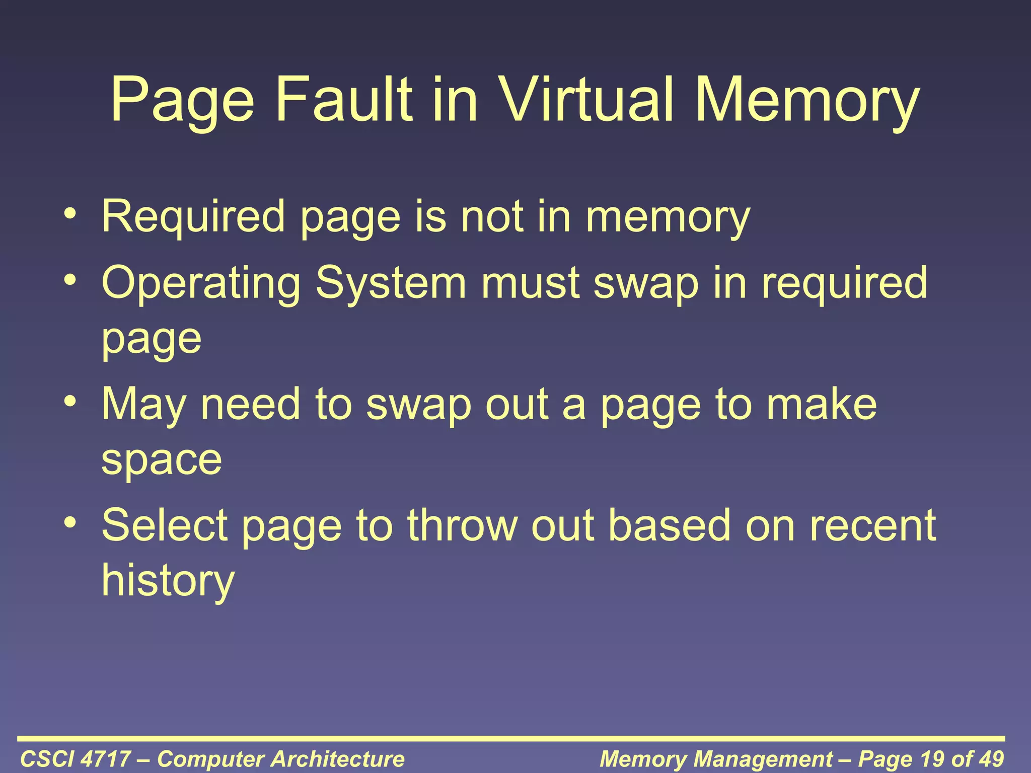 Page Fault in Virtual Memory
• Required page is not in memory
• Operating System must swap in required
page
• May need to swap out a page to make
space
• Select page to throw out based on recent
history

CSCI 4717 – Computer Architecture

Memory Management – Page 19 of 49

 