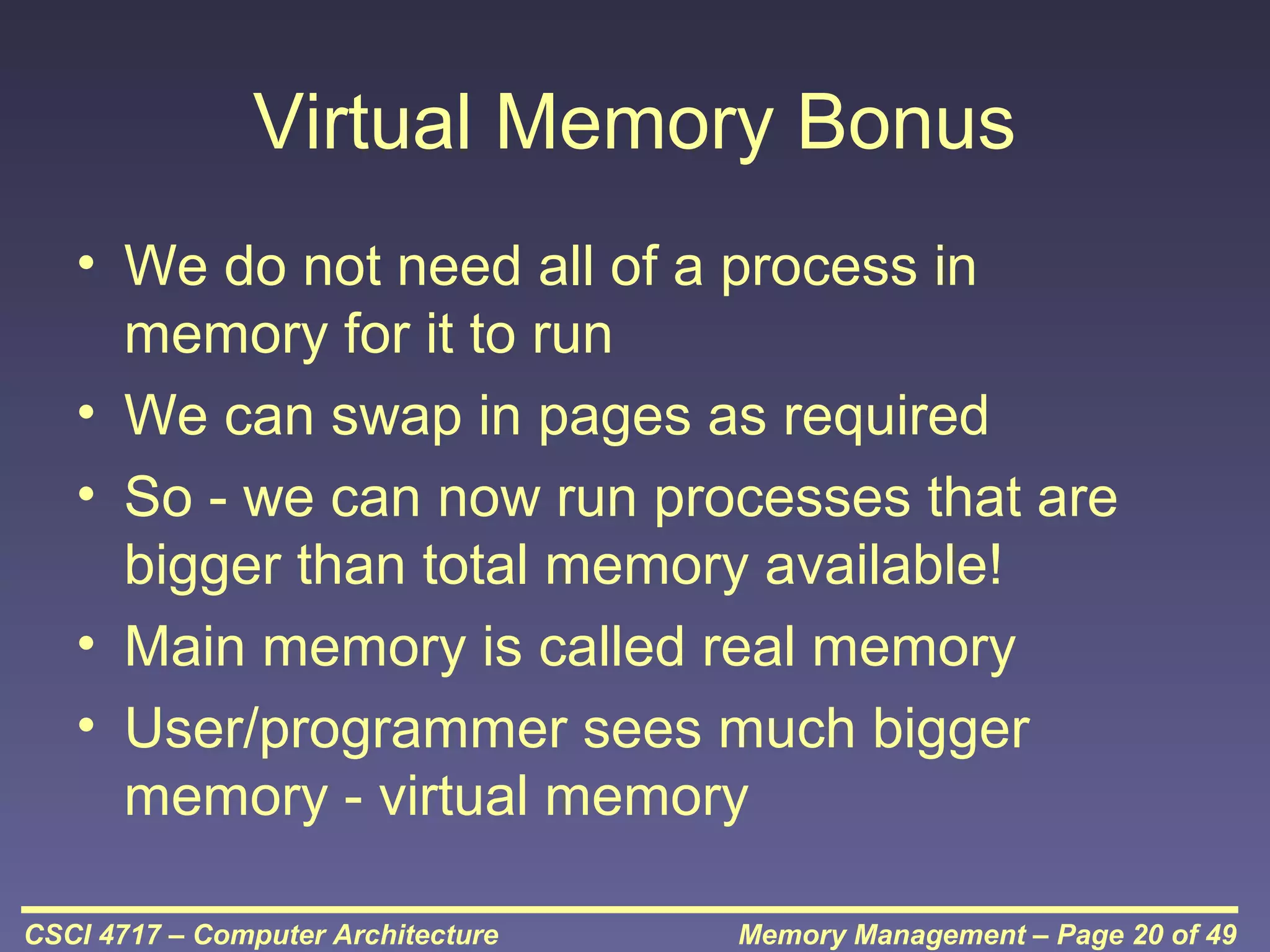 Virtual Memory Bonus
• We do not need all of a process in
memory for it to run
• We can swap in pages as required
• So - we can now run processes that are
bigger than total memory available!
• Main memory is called real memory
• User/programmer sees much bigger
memory - virtual memory
CSCI 4717 – Computer Architecture

Memory Management – Page 20 of 49

 