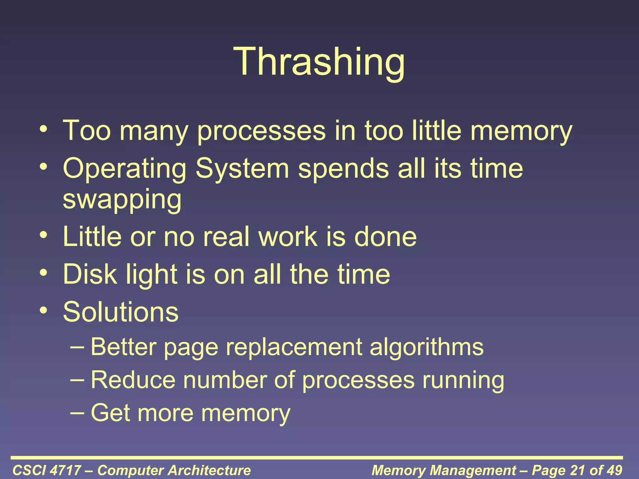 Thrashing
• Too many processes in too little memory
• Operating System spends all its time
swapping
• Little or no real work is done
• Disk light is on all the time
• Solutions
– Better page replacement algorithms
– Reduce number of processes running
– Get more memory
CSCI 4717 – Computer Architecture

Memory Management – Page 21 of 49

 
