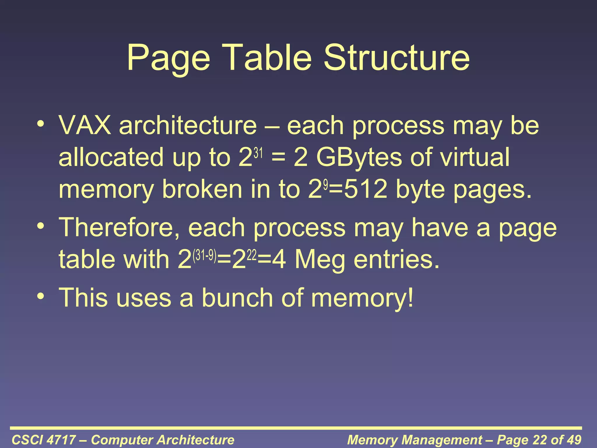 Page Table Structure
• VAX architecture – each process may be
allocated up to 231 = 2 GBytes of virtual
memory broken in to 29=512 byte pages.
• Therefore, each process may have a page
table with 2(31-9)=222=4 Meg entries.
• This uses a bunch of memory!

CSCI 4717 – Computer Architecture

Memory Management – Page 22 of 49

 