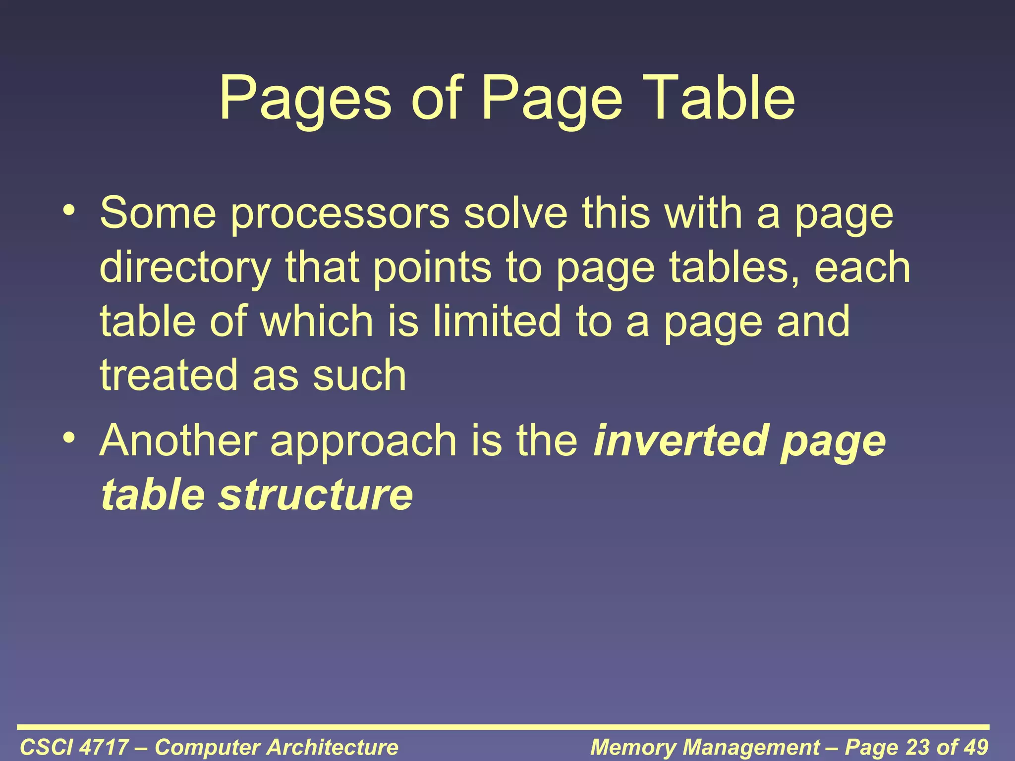 Pages of Page Table
• Some processors solve this with a page
directory that points to page tables, each
table of which is limited to a page and
treated as such
• Another approach is the inverted page
table structure

CSCI 4717 – Computer Architecture

Memory Management – Page 23 of 49

 