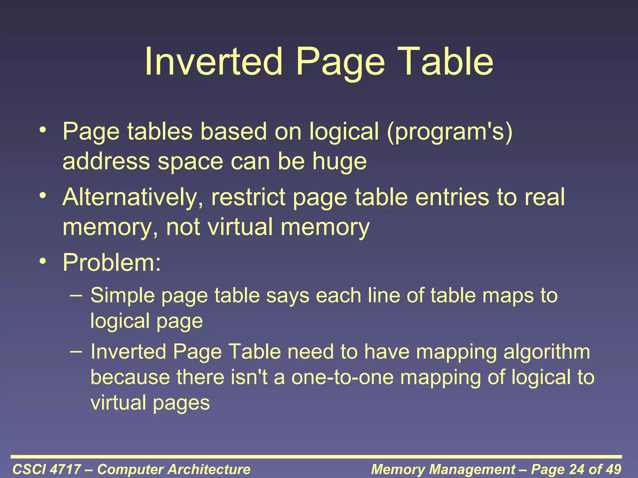 Inverted Page Table
• Page tables based on logical (program's)
address space can be huge
• Alternatively, restrict page table entries to real
memory, not virtual memory
• Problem:
– Simple page table says each line of table maps to
logical page
– Inverted Page Table need to have mapping algorithm
because there isn't a one-to-one mapping of logical to
virtual pages
CSCI 4717 – Computer Architecture

Memory Management – Page 24 of 49

 