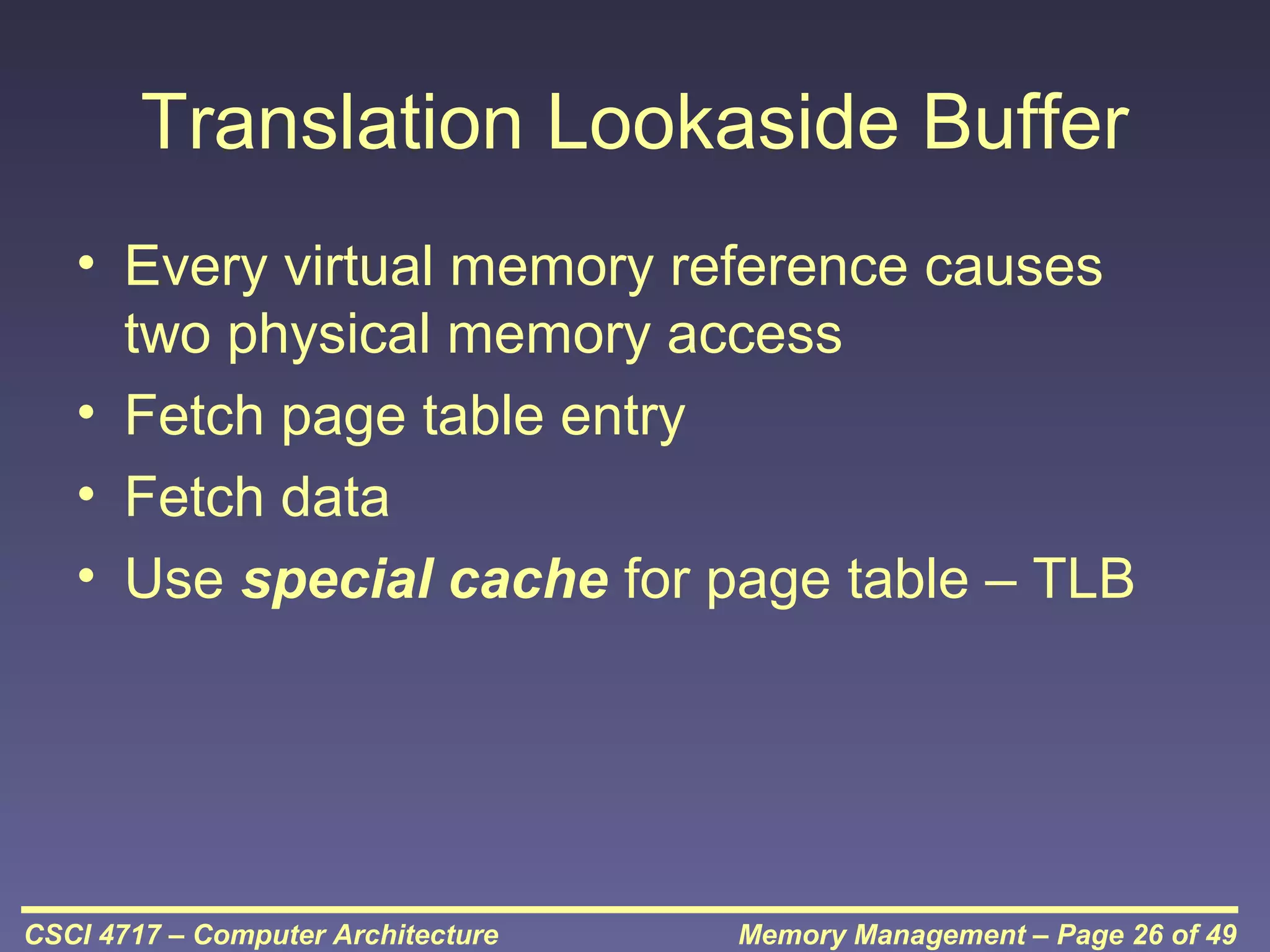 Translation Lookaside Buffer
• Every virtual memory reference causes
two physical memory access
• Fetch page table entry
• Fetch data
• Use special cache for page table – TLB

CSCI 4717 – Computer Architecture

Memory Management – Page 26 of 49

 