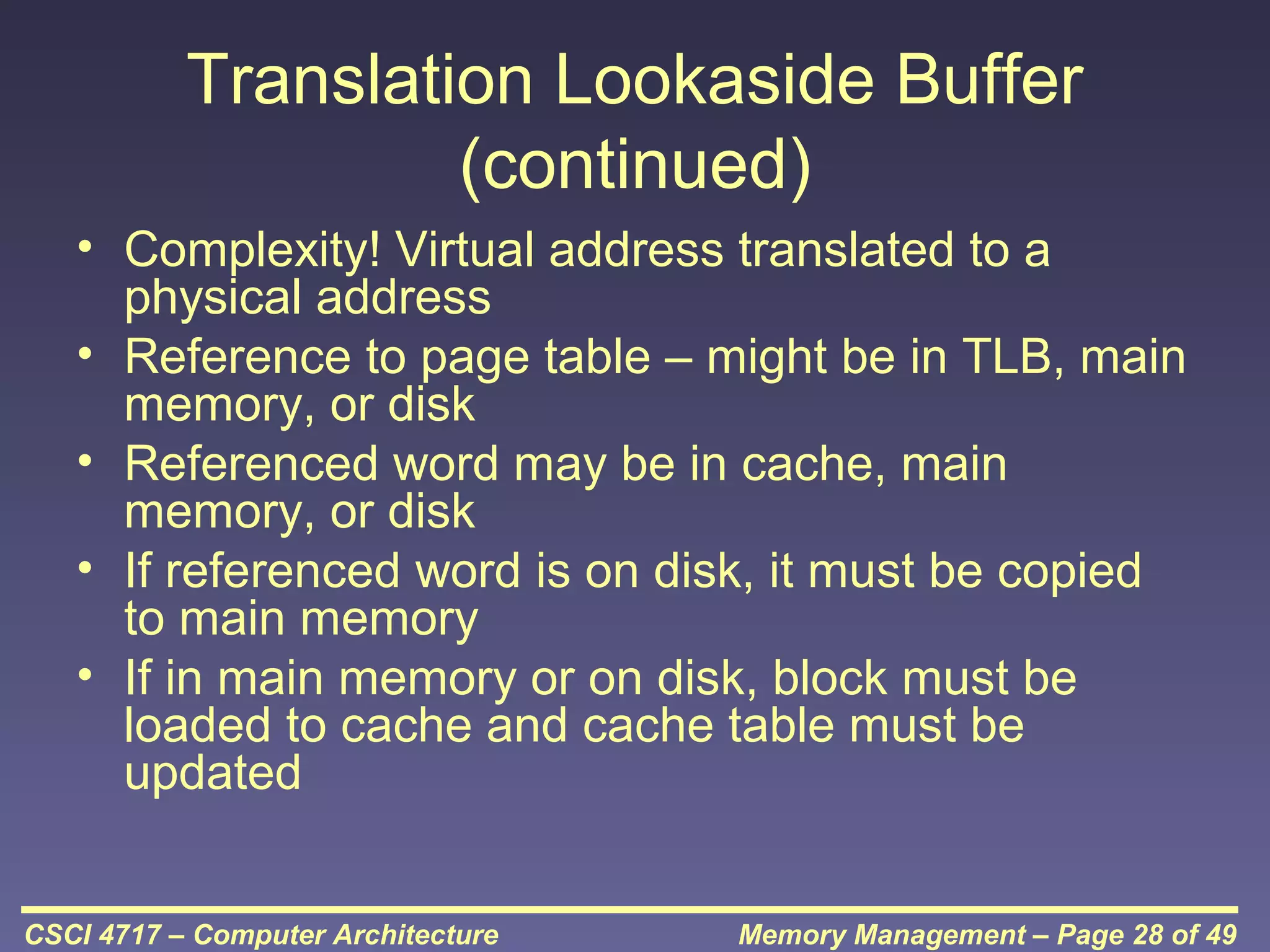 Translation Lookaside Buffer
(continued)
• Complexity! Virtual address translated to a
physical address
• Reference to page table – might be in TLB, main
memory, or disk
• Referenced word may be in cache, main
memory, or disk
• If referenced word is on disk, it must be copied
to main memory
• If in main memory or on disk, block must be
loaded to cache and cache table must be
updated
CSCI 4717 – Computer Architecture

Memory Management – Page 28 of 49

 