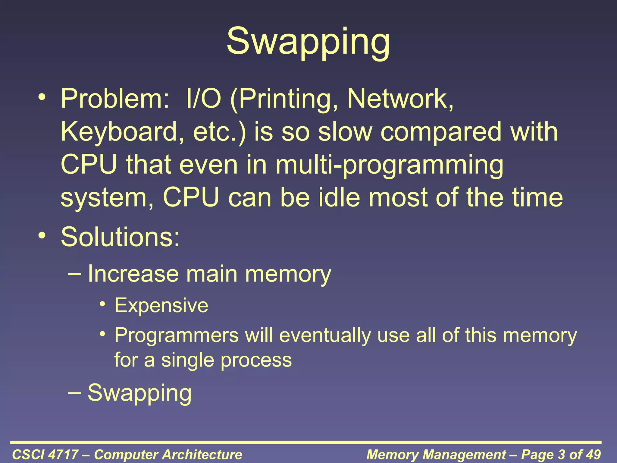 Swapping
• Problem: I/O (Printing, Network,
Keyboard, etc.) is so slow compared with
CPU that even in multi-programming
system, CPU can be idle most of the time
• Solutions:
– Increase main memory
• Expensive
• Programmers will eventually use all of this memory
for a single process

– Swapping
CSCI 4717 – Computer Architecture

Memory Management – Page 3 of 49

 