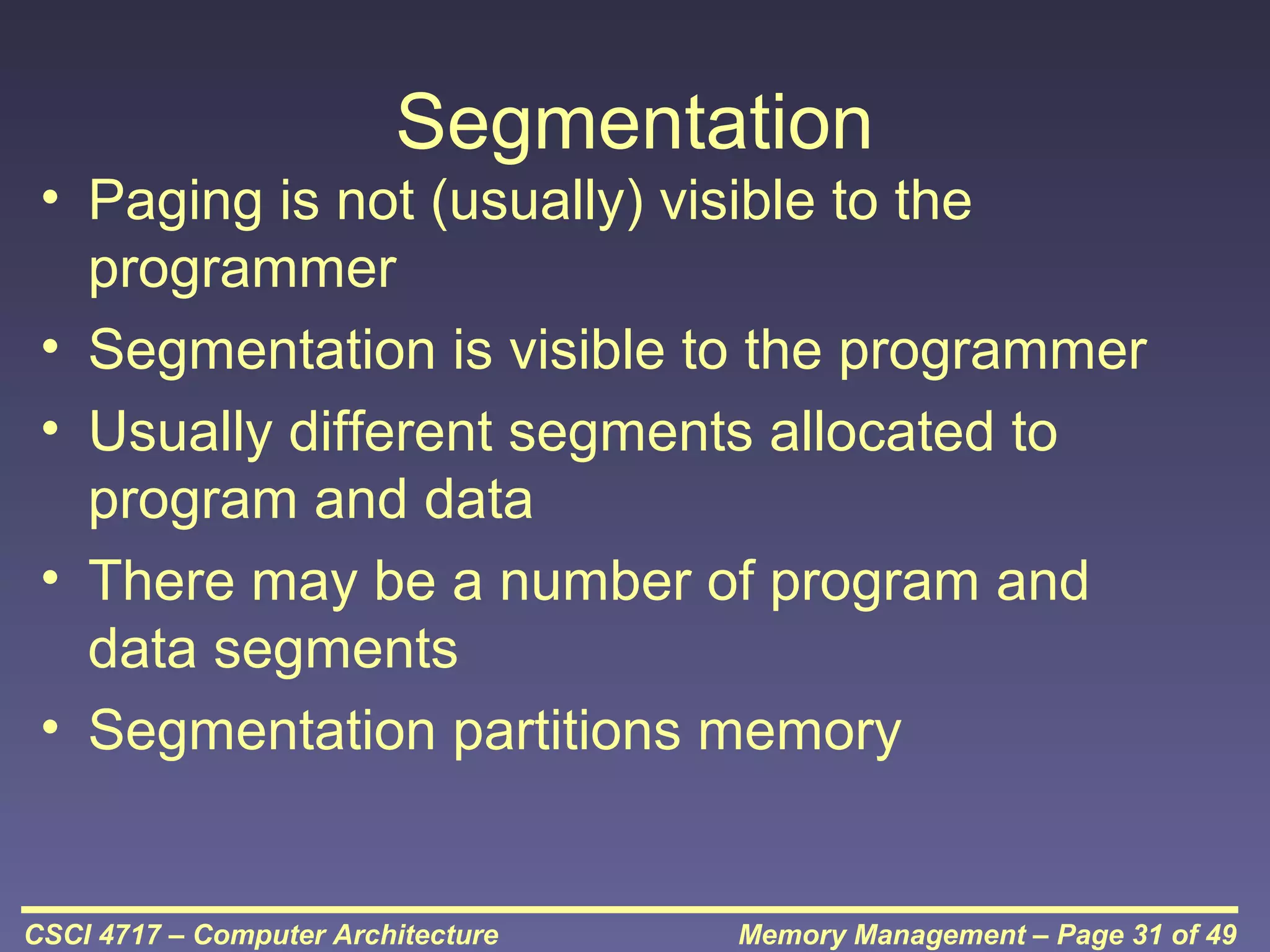 Segmentation
• Paging is not (usually) visible to the
programmer
• Segmentation is visible to the programmer
• Usually different segments allocated to
program and data
• There may be a number of program and
data segments
• Segmentation partitions memory

CSCI 4717 – Computer Architecture

Memory Management – Page 31 of 49

 