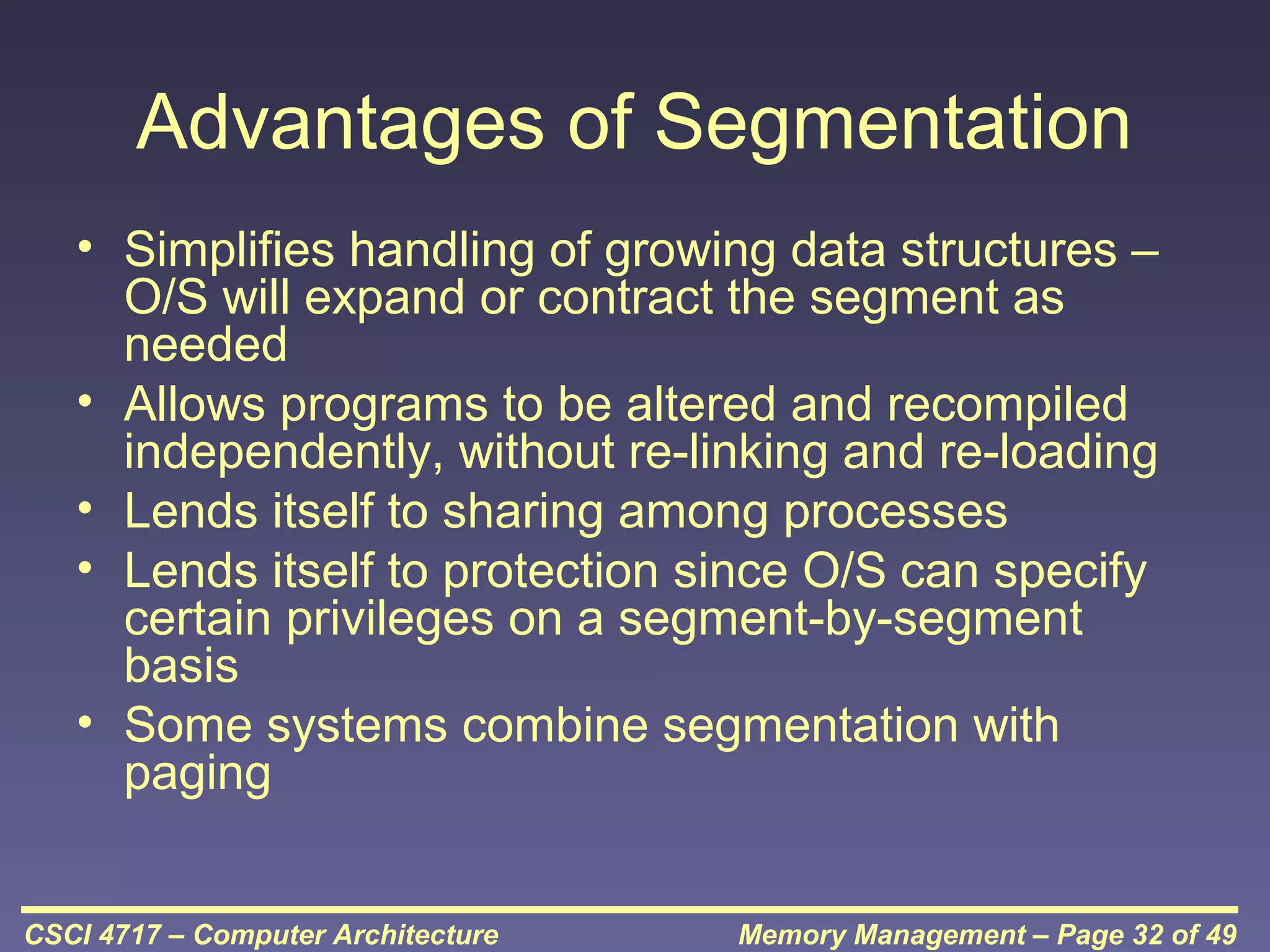 Advantages of Segmentation
• Simplifies handling of growing data structures –
O/S will expand or contract the segment as
needed
• Allows programs to be altered and recompiled
independently, without re-linking and re-loading
• Lends itself to sharing among processes
• Lends itself to protection since O/S can specify
certain privileges on a segment-by-segment
basis
• Some systems combine segmentation with
paging
CSCI 4717 – Computer Architecture

Memory Management – Page 32 of 49

 