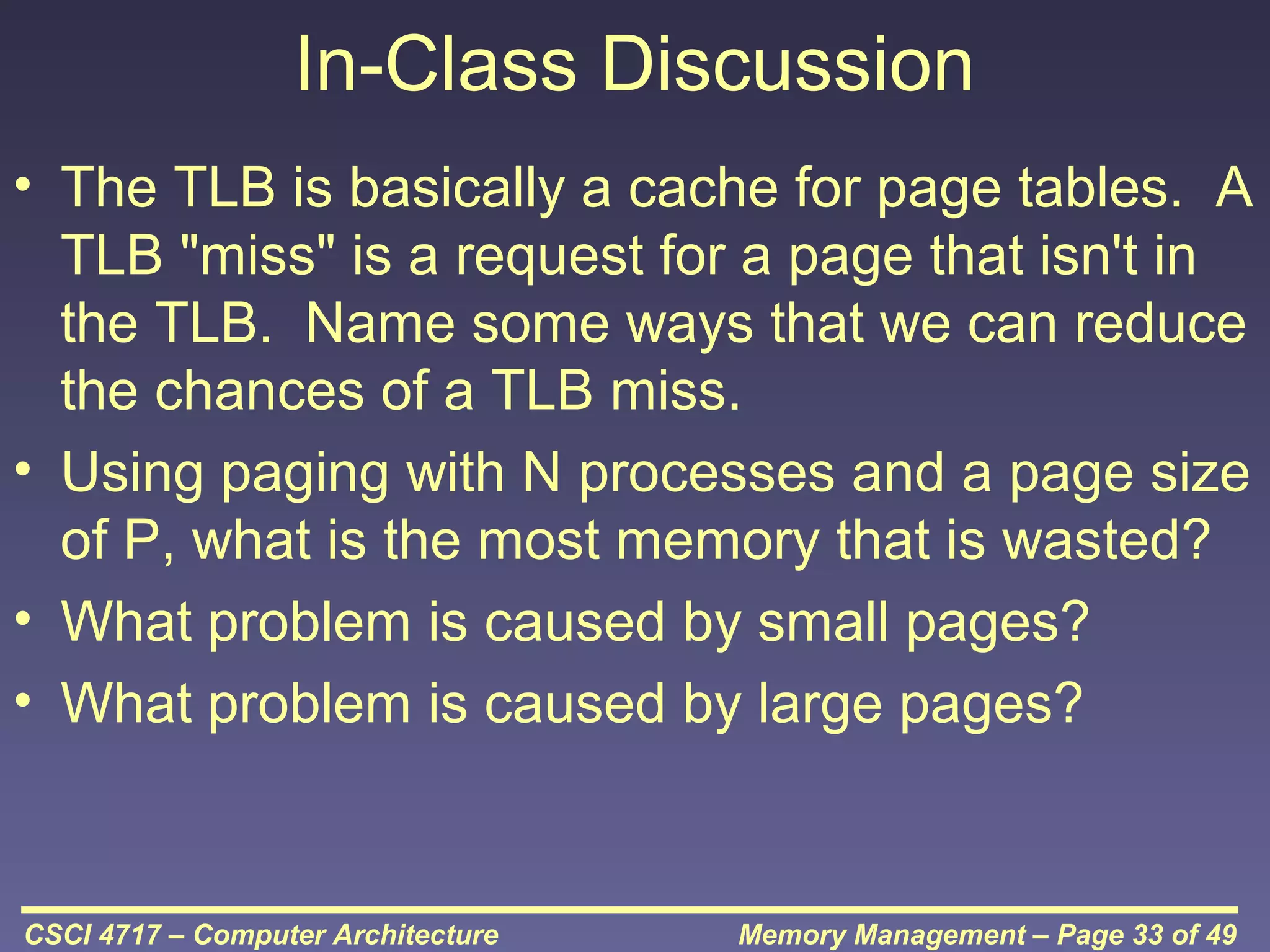 In-Class Discussion
• The TLB is basically a cache for page tables. A
TLB "miss" is a request for a page that isn't in
the TLB. Name some ways that we can reduce
the chances of a TLB miss.
• Using paging with N processes and a page size
of P, what is the most memory that is wasted?
• What problem is caused by small pages?
• What problem is caused by large pages?

CSCI 4717 – Computer Architecture

Memory Management – Page 33 of 49

 