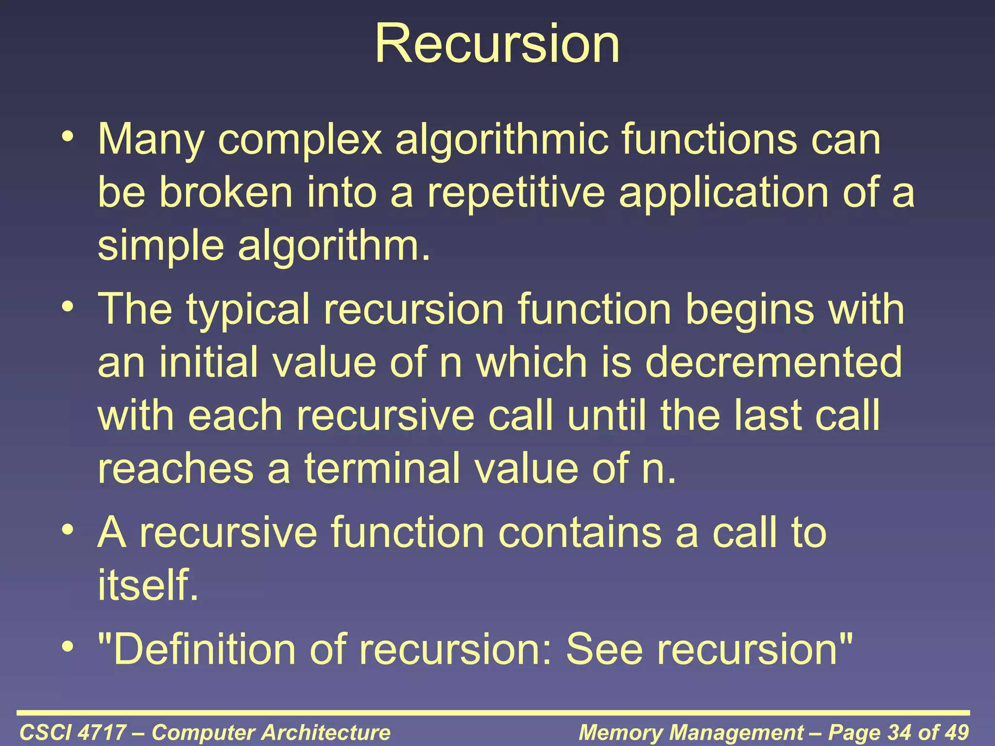 Recursion
• Many complex algorithmic functions can
be broken into a repetitive application of a
simple algorithm.
• The typical recursion function begins with
an initial value of n which is decremented
with each recursive call until the last call
reaches a terminal value of n.
• A recursive function contains a call to
itself.
• "Definition of recursion: See recursion"
CSCI 4717 – Computer Architecture

Memory Management – Page 34 of 49

 