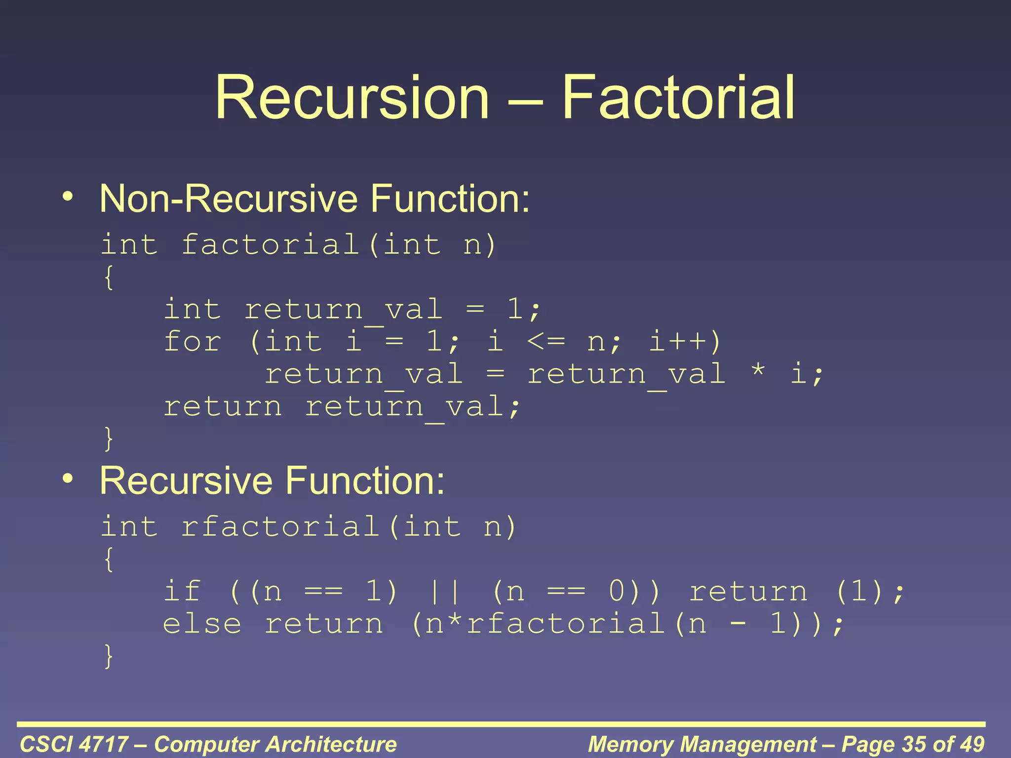 Recursion – Factorial
• Non-Recursive Function:
int factorial(int n)
{
int return_val = 1;
for (int i = 1; i <= n; i++)
return_val = return_val * i;
return return_val;
}

• Recursive Function:

int rfactorial(int n)
{
if ((n == 1) || (n == 0)) return (1);
else return (n*rfactorial(n - 1));
}
CSCI 4717 – Computer Architecture

Memory Management – Page 35 of 49

 