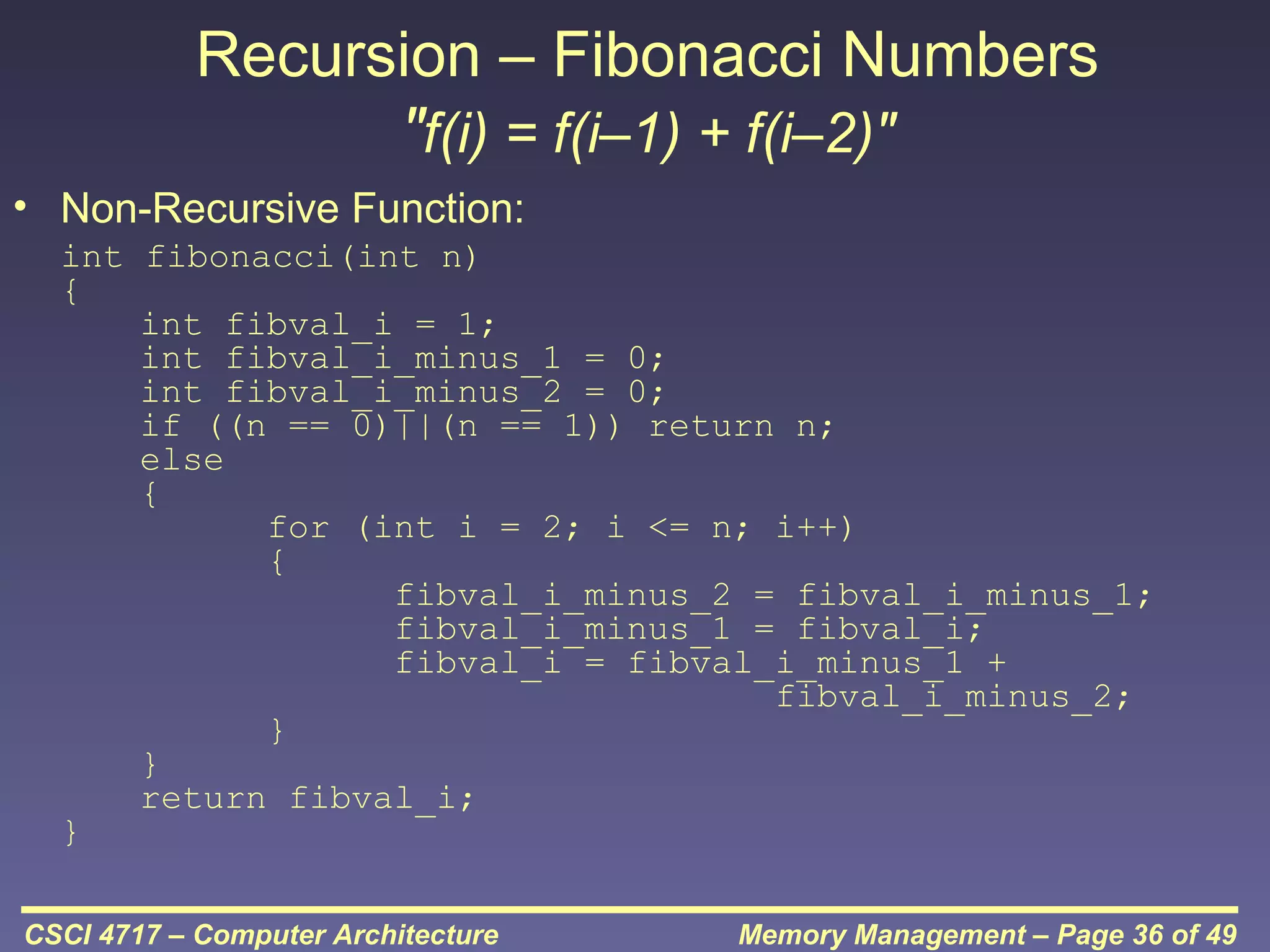 Recursion – Fibonacci Numbers
"f(i) = f(i–1) + f(i–2)"
• Non-Recursive Function:
int fibonacci(int n)
{
int fibval_i = 1;
int fibval_i_minus_1 = 0;
int fibval_i_minus_2 = 0;
if ((n == 0)||(n == 1)) return n;
else
{
for (int i = 2; i <= n; i++)
{
fibval_i_minus_2 = fibval_i_minus_1;
fibval_i_minus_1 = fibval_i;
fibval_i = fibval_i_minus_1 +
fibval_i_minus_2;
}
}
return fibval_i;
}
CSCI 4717 – Computer Architecture

Memory Management – Page 36 of 49

 