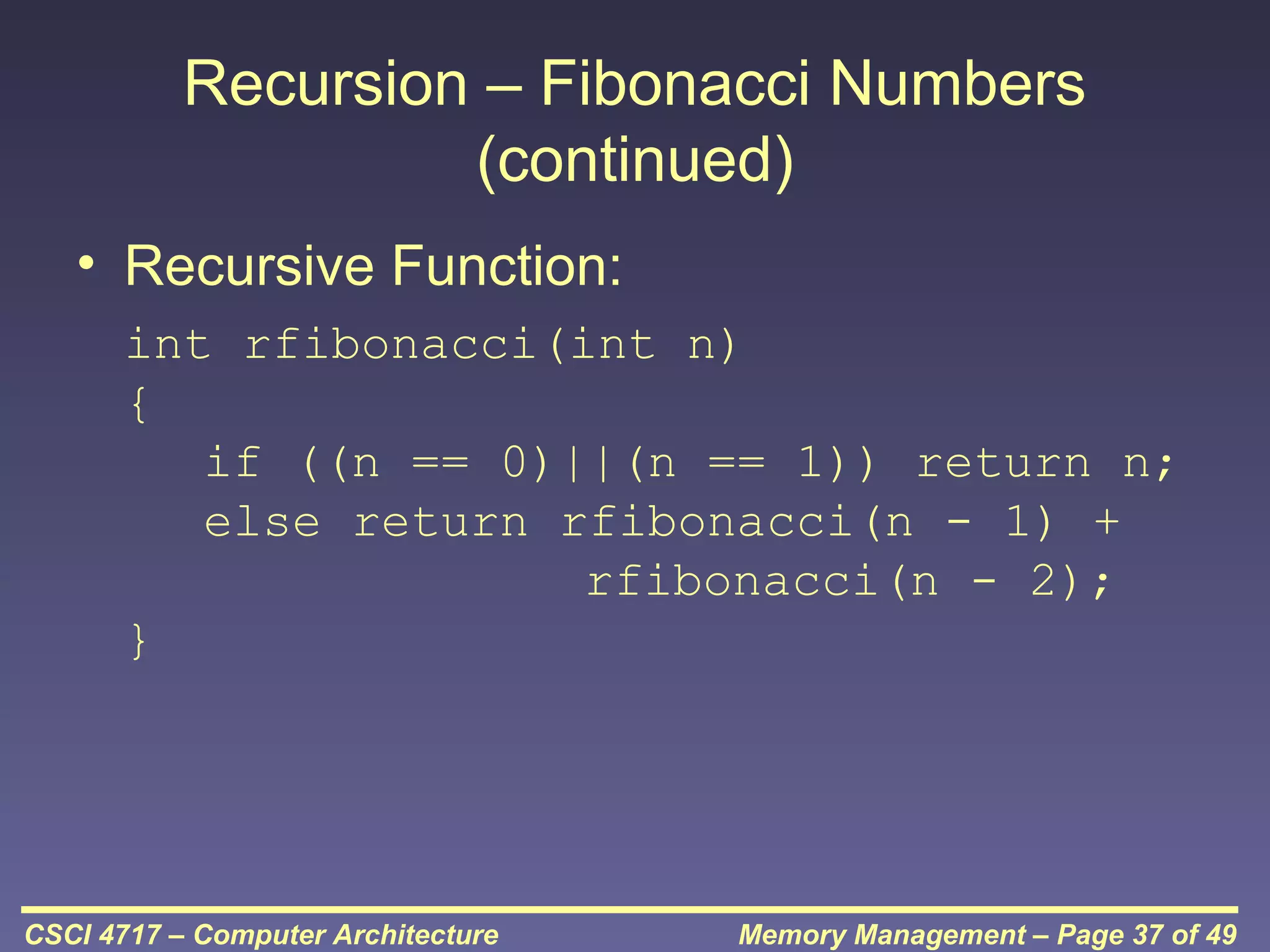 Recursion – Fibonacci Numbers
(continued)
• Recursive Function:
int rfibonacci(int n)
{
if ((n == 0)||(n == 1)) return n;
else return rfibonacci(n - 1) +
rfibonacci(n - 2);
}

CSCI 4717 – Computer Architecture

Memory Management – Page 37 of 49

 