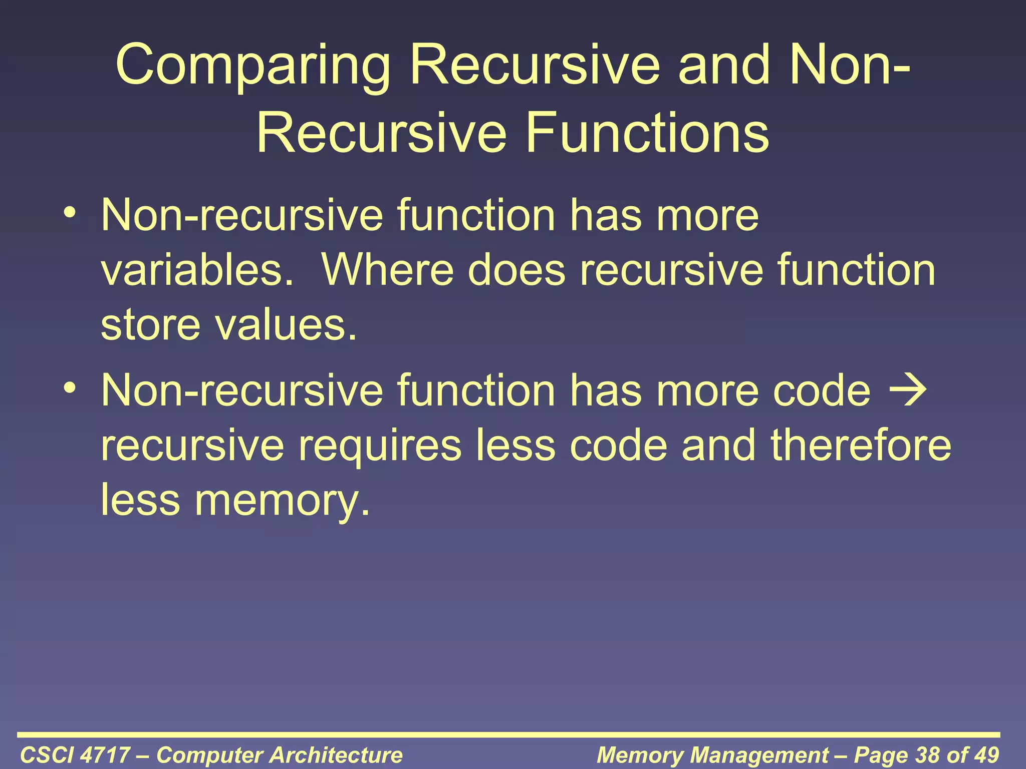 Comparing Recursive and NonRecursive Functions
• Non-recursive function has more
variables. Where does recursive function
store values.
• Non-recursive function has more code 
recursive requires less code and therefore
less memory.

CSCI 4717 – Computer Architecture

Memory Management – Page 38 of 49

 