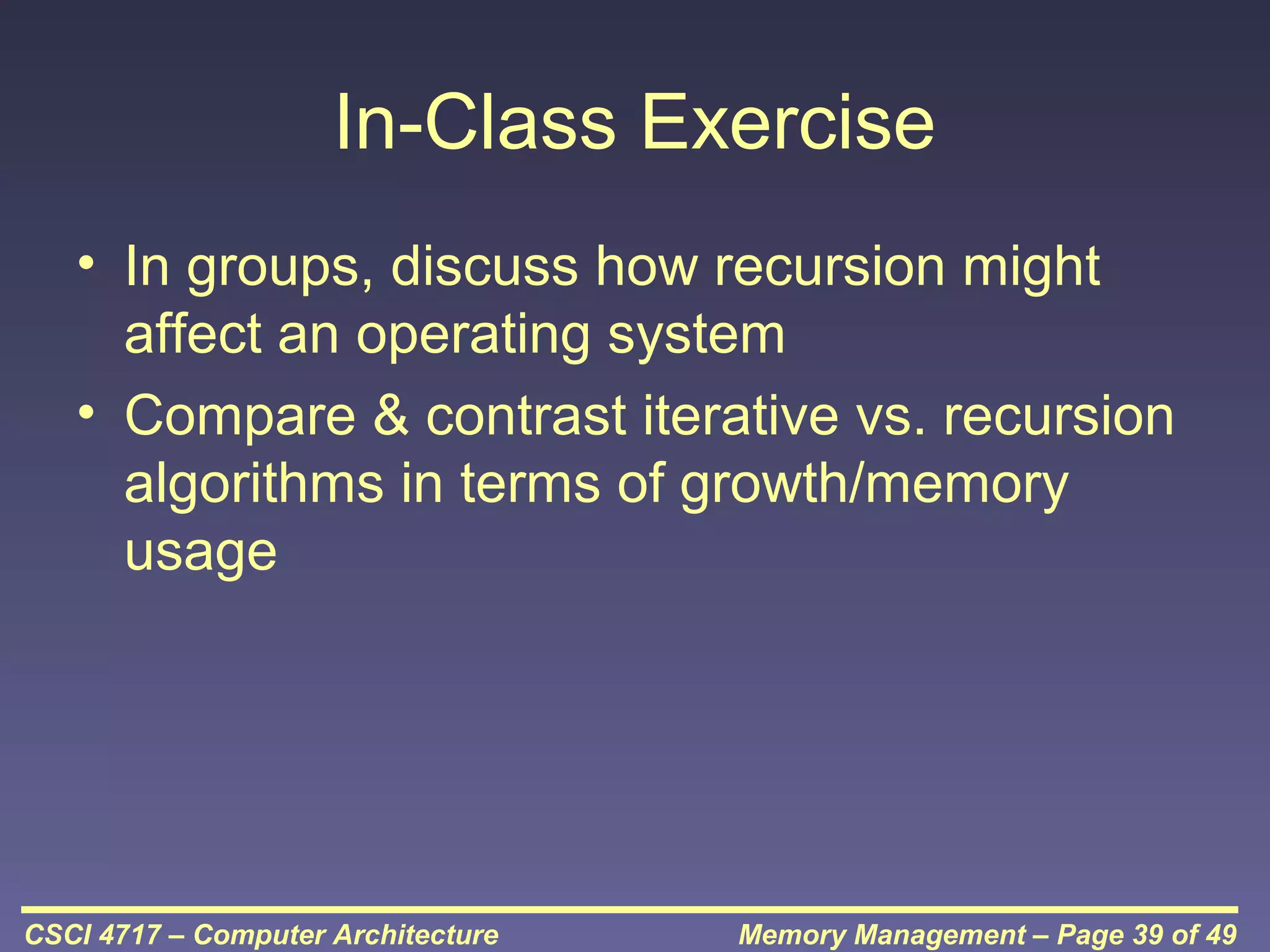 In-Class Exercise
• In groups, discuss how recursion might
affect an operating system
• Compare & contrast iterative vs. recursion
algorithms in terms of growth/memory
usage

CSCI 4717 – Computer Architecture

Memory Management – Page 39 of 49

 