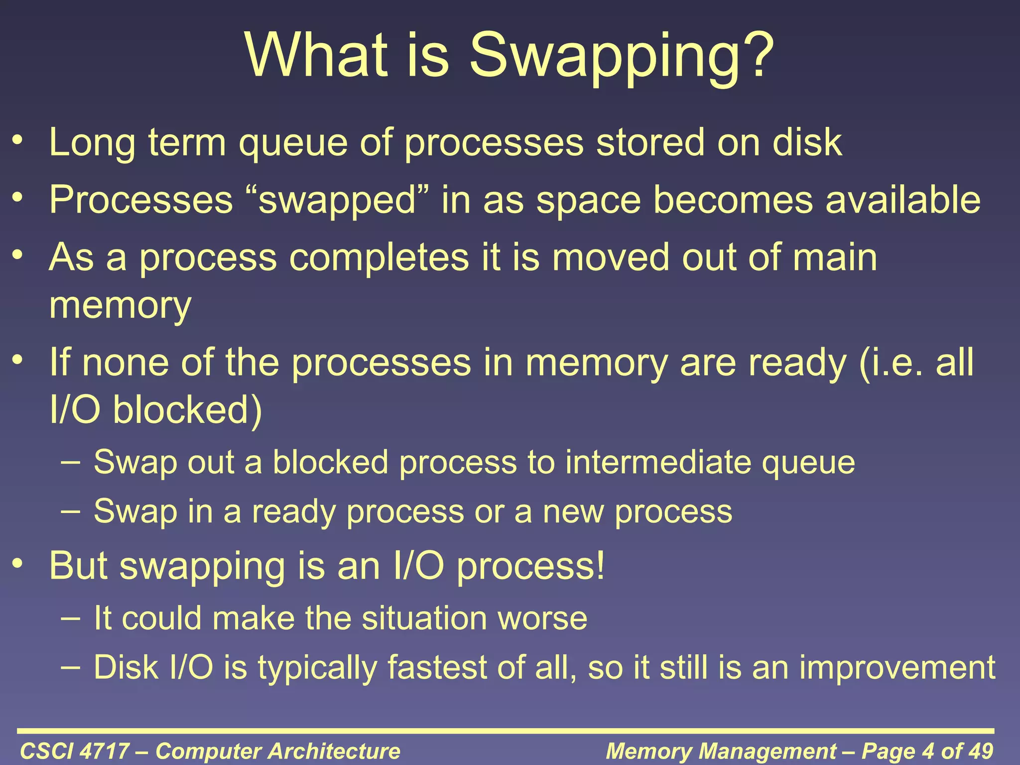 What is Swapping?
• Long term queue of processes stored on disk
• Processes “swapped” in as space becomes available
• As a process completes it is moved out of main
memory
• If none of the processes in memory are ready (i.e. all
I/O blocked)
– Swap out a blocked process to intermediate queue
– Swap in a ready process or a new process

• But swapping is an I/O process!
– It could make the situation worse
– Disk I/O is typically fastest of all, so it still is an improvement
CSCI 4717 – Computer Architecture

Memory Management – Page 4 of 49

 