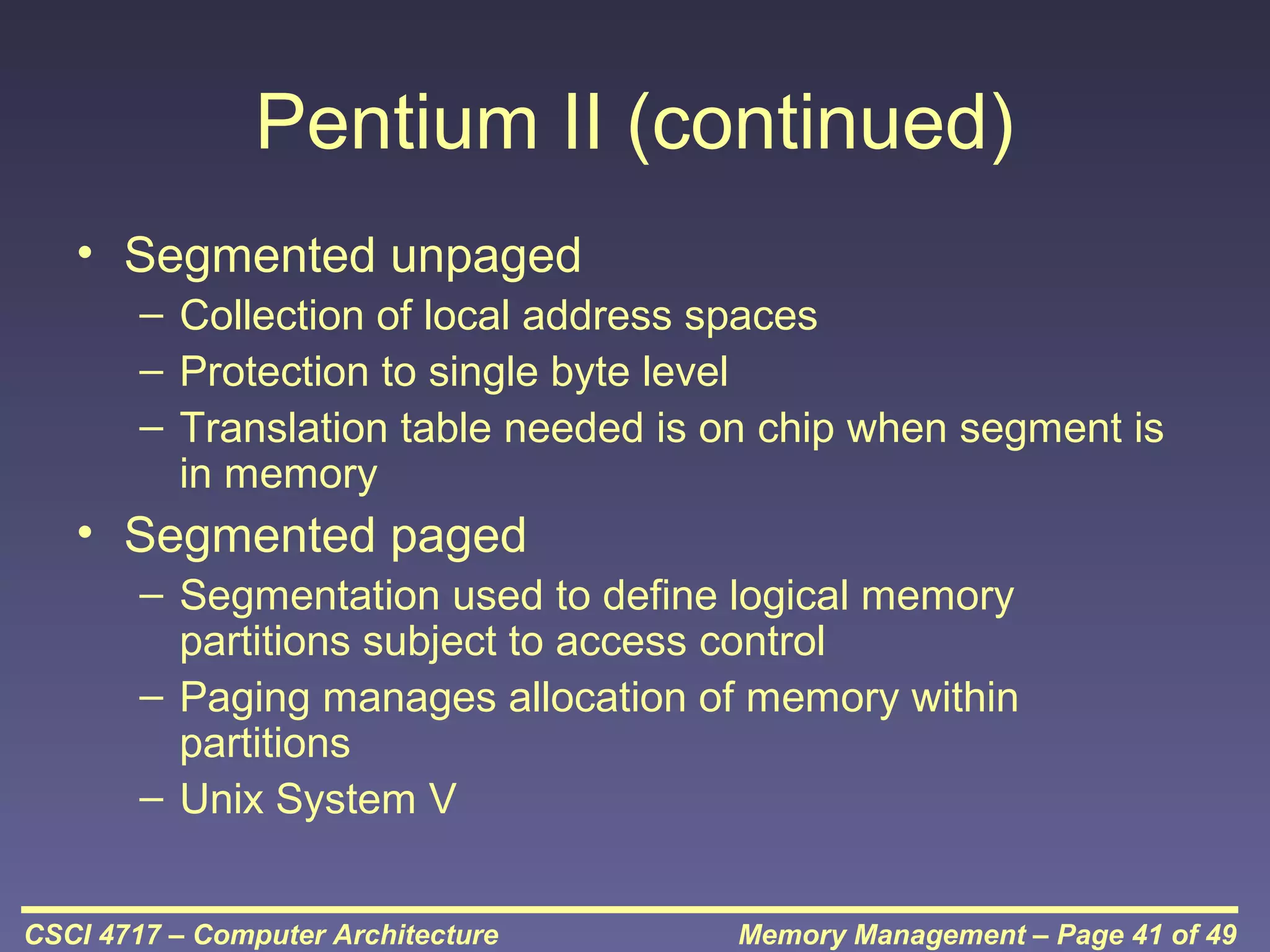 Pentium II (continued)
• Segmented unpaged
– Collection of local address spaces
– Protection to single byte level
– Translation table needed is on chip when segment is
in memory

• Segmented paged
– Segmentation used to define logical memory
partitions subject to access control
– Paging manages allocation of memory within
partitions
– Unix System V
CSCI 4717 – Computer Architecture

Memory Management – Page 41 of 49

 