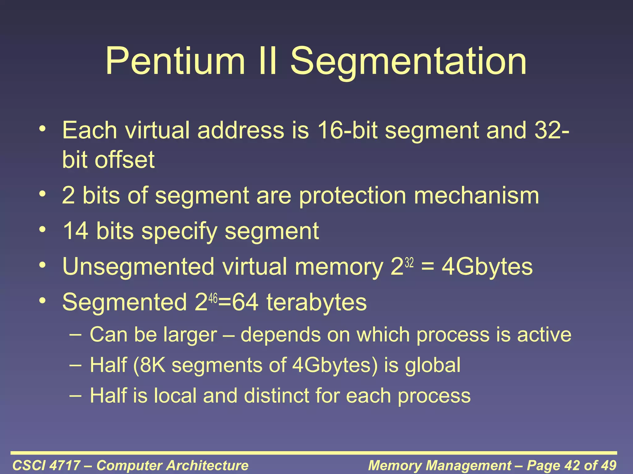 Pentium II Segmentation
• Each virtual address is 16-bit segment and 32bit offset
• 2 bits of segment are protection mechanism
• 14 bits specify segment
• Unsegmented virtual memory 232 = 4Gbytes
• Segmented 246=64 terabytes
– Can be larger – depends on which process is active
– Half (8K segments of 4Gbytes) is global
– Half is local and distinct for each process
CSCI 4717 – Computer Architecture

Memory Management – Page 42 of 49

 