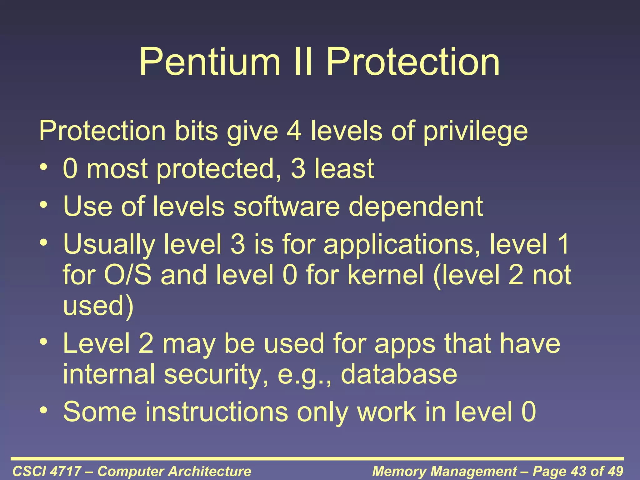 Pentium II Protection
Protection bits give 4 levels of privilege
• 0 most protected, 3 least
• Use of levels software dependent
• Usually level 3 is for applications, level 1
for O/S and level 0 for kernel (level 2 not
used)
• Level 2 may be used for apps that have
internal security, e.g., database
• Some instructions only work in level 0
CSCI 4717 – Computer Architecture

Memory Management – Page 43 of 49

 