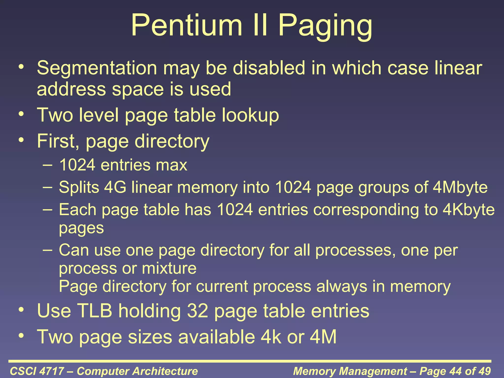 Pentium II Paging
• Segmentation may be disabled in which case linear
address space is used
• Two level page table lookup
• First, page directory
– 1024 entries max
– Splits 4G linear memory into 1024 page groups of 4Mbyte
– Each page table has 1024 entries corresponding to 4Kbyte
pages
– Can use one page directory for all processes, one per
process or mixture
Page directory for current process always in memory

• Use TLB holding 32 page table entries
• Two page sizes available 4k or 4M
CSCI 4717 – Computer Architecture

Memory Management – Page 44 of 49

 
