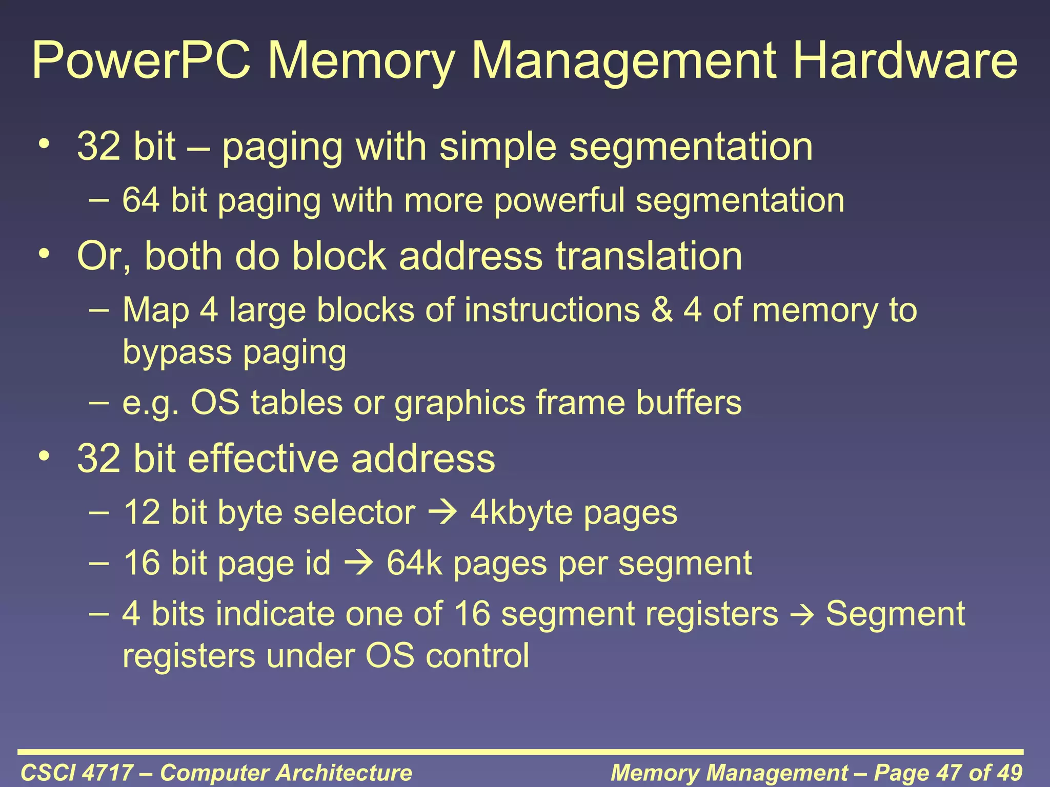 PowerPC Memory Management Hardware
• 32 bit – paging with simple segmentation
– 64 bit paging with more powerful segmentation

• Or, both do block address translation
– Map 4 large blocks of instructions & 4 of memory to
bypass paging
– e.g. OS tables or graphics frame buffers

• 32 bit effective address
– 12 bit byte selector  4kbyte pages
– 16 bit page id  64k pages per segment
– 4 bits indicate one of 16 segment registers  Segment
registers under OS control
CSCI 4717 – Computer Architecture

Memory Management – Page 47 of 49

 