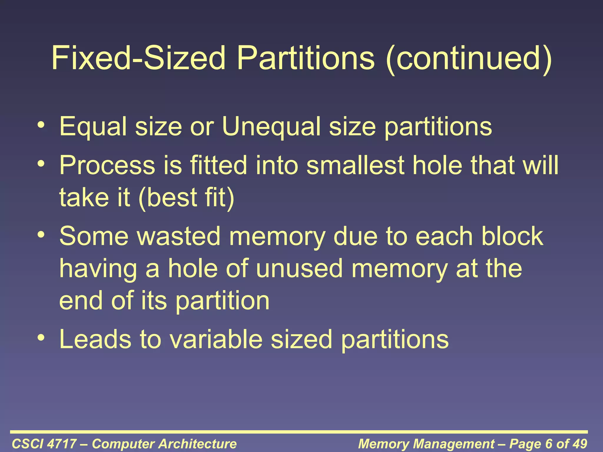 Fixed-Sized Partitions (continued)
• Equal size or Unequal size partitions
• Process is fitted into smallest hole that will
take it (best fit)
• Some wasted memory due to each block
having a hole of unused memory at the
end of its partition
• Leads to variable sized partitions

CSCI 4717 – Computer Architecture

Memory Management – Page 6 of 49

 