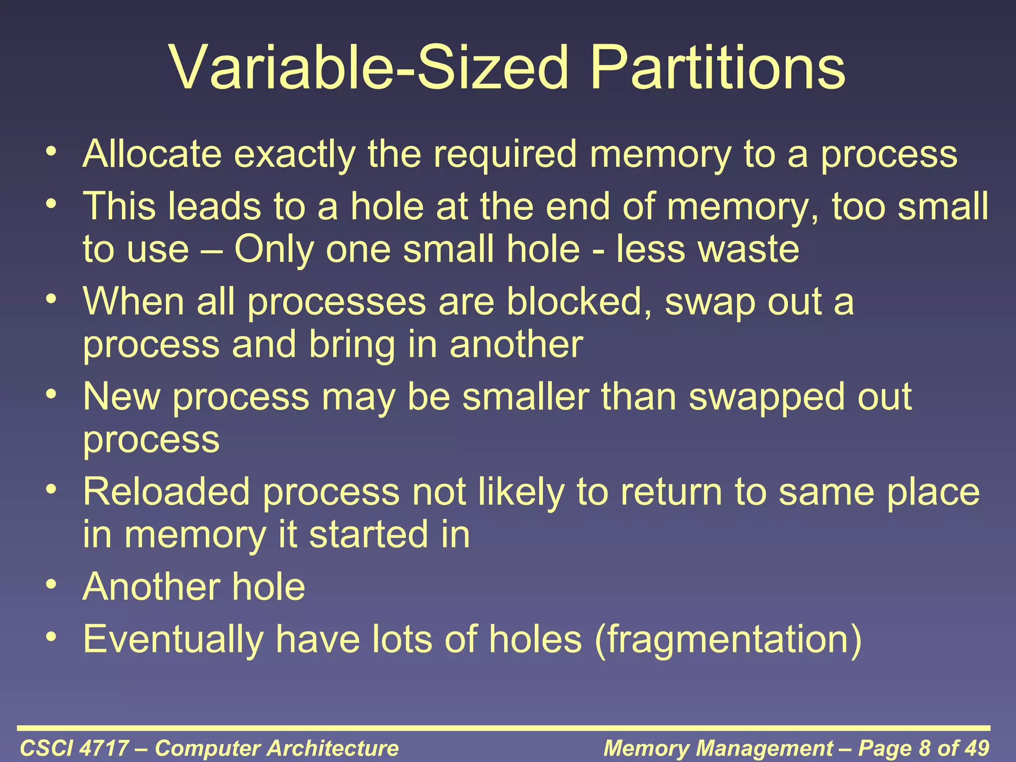 Variable-Sized Partitions
• Allocate exactly the required memory to a process
• This leads to a hole at the end of memory, too small
to use – Only one small hole - less waste
• When all processes are blocked, swap out a
process and bring in another
• New process may be smaller than swapped out
process
• Reloaded process not likely to return to same place
in memory it started in
• Another hole
• Eventually have lots of holes (fragmentation)
CSCI 4717 – Computer Architecture

Memory Management – Page 8 of 49

 