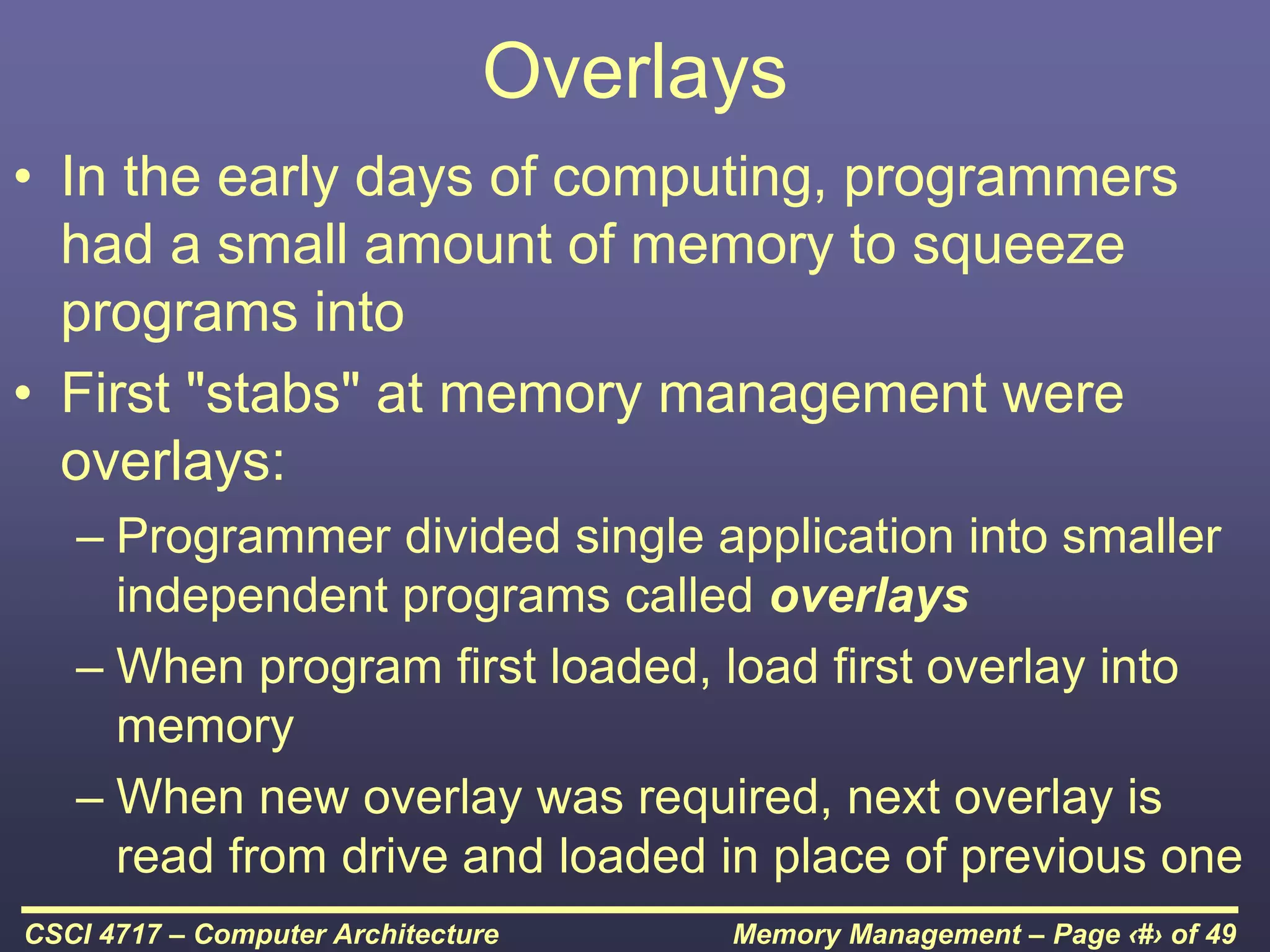 Memory Management – Page ‹#› of 49
CSCI 4717 – Computer Architecture
Overlays
• In the early days of computing, programmers
had a small amount of memory to squeeze
programs into
• First "stabs" at memory management were
overlays:
– Programmer divided single application into smaller
independent programs called overlays
– When program first loaded, load first overlay into
memory
– When new overlay was required, next overlay is
read from drive and loaded in place of previous one
 
