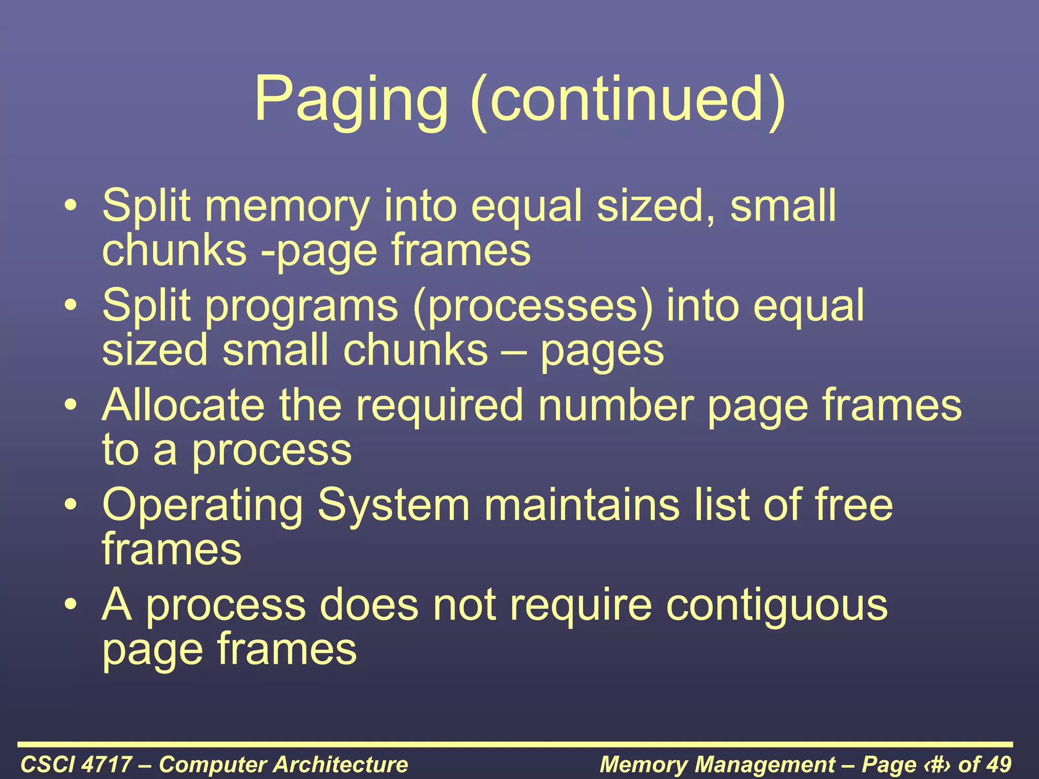 Memory Management – Page ‹#› of 49
CSCI 4717 – Computer Architecture
Paging (continued)
• Split memory into equal sized, small
chunks -page frames
• Split programs (processes) into equal
sized small chunks – pages
• Allocate the required number page frames
to a process
• Operating System maintains list of free
frames
• A process does not require contiguous
page frames
 