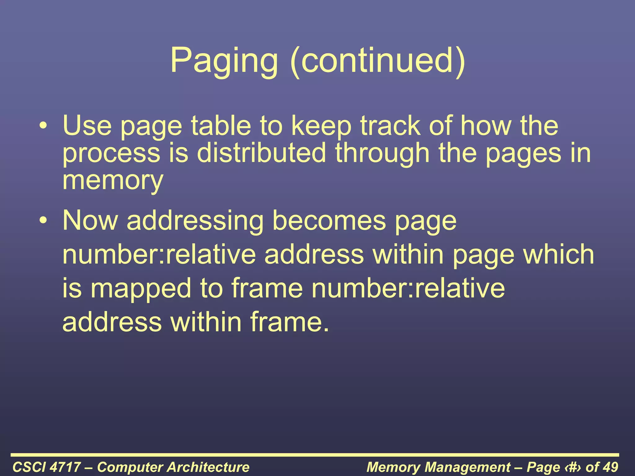 Memory Management – Page ‹#› of 49
CSCI 4717 – Computer Architecture
Paging (continued)
• Use page table to keep track of how the
process is distributed through the pages in
memory
• Now addressing becomes page
number:relative address within page which
is mapped to frame number:relative
address within frame.
 